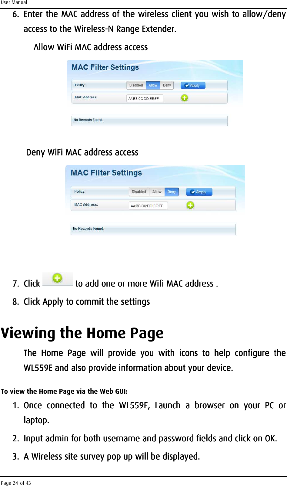 User Manual Page 24 of 43 6.6.6.6. EEEEnter the MAC address of the wireless client you wish to allow/deny nter the MAC address of the wireless client you wish to allow/deny nter the MAC address of the wireless client you wish to allow/deny nter the MAC address of the wireless client you wish to allow/deny access to theaccess to theaccess to theaccess to the    WirelessWirelessWirelessWireless----N Range ExN Range ExN Range ExN Range Extender.tender.tender.tender.                    Allow WiFi MAC address accessAllow WiFi MAC address accessAllow WiFi MAC address accessAllow WiFi MAC address access            Deny WiFi MAC address accessDeny WiFi MAC address accessDeny WiFi MAC address accessDeny WiFi MAC address access            7.7.7.7. Click Click Click Click      to to to to add add add add one or more one or more one or more one or more Wifi MAC address Wifi MAC address Wifi MAC address Wifi MAC address ....    8.8.8.8. Click Apply to commit the settingsClick Apply to commit the settingsClick Apply to commit the settingsClick Apply to commit the settings    Viewing the Home Page The  Home  Page  will  provideThe  Home  Page  will  provideThe  Home  Page  will  provideThe  Home  Page  will  provide     youyouyouyou     with  icons  to  help  configure  the with  icons  to  help  configure  the with  icons  to  help  configure  the with  icons  to  help  configure  the WL559E and aWL559E and aWL559E and aWL559E and also providelso providelso providelso provide    information about your device.information about your device.information about your device.information about your device.    To view the Home Page via the Web GUI: 1.1.1.1. Once  connected  to  the  WL559E,  Launch  aOnce  connected  to  the  WL559E,  Launch  aOnce  connected  to  the  WL559E,  Launch  aOnce  connected  to  the  WL559E,  Launch  a     browserbrowserbrowserbrowser     on  your  PC  or on  your  PC  or on  your  PC  or on  your  PC  or laptop.laptop.laptop.laptop.    2.2.2.2. Input admin for both username and password fields and click on OKInput admin for both username and password fields and click on OKInput admin for both username and password fields and click on OKInput admin for both username and password fields and click on OK....    3.3.3.3. A Wireless site survey pop up will be A Wireless site survey pop up will be A Wireless site survey pop up will be A Wireless site survey pop up will be displayed. displayed. displayed. displayed.     