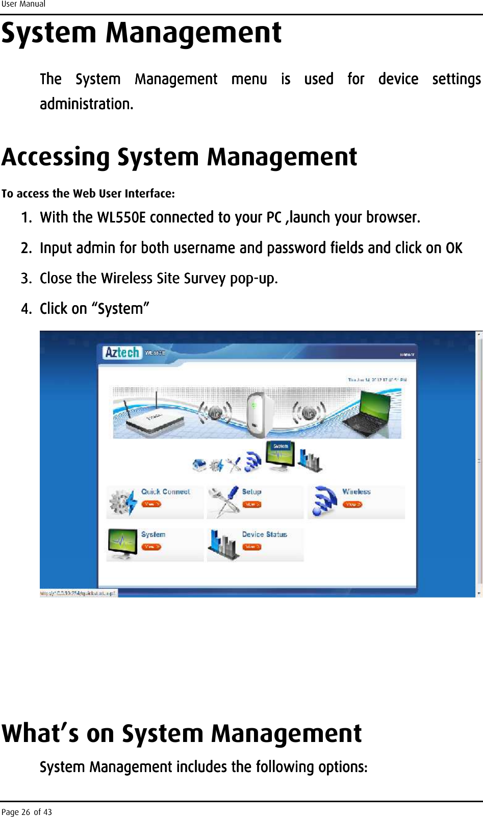 User Manual Page 26 of 43 System Management The  System  Management  menu  is  used  for  device  settings The  System  Management  menu  is  used  for  device  settings The  System  Management  menu  is  used  for  device  settings The  System  Management  menu  is  used  for  device  settings administration.administration.administration.administration.    Accessing System Management To access the Web User Interface: 1.1.1.1. With the WL550E connectWith the WL550E connectWith the WL550E connectWith the WL550E connected to your PC ,launched to your PC ,launched to your PC ,launched to your PC ,launch    your browser.your browser.your browser.your browser.    2.2.2.2. Input admin for both username and password fields and click on OKInput admin for both username and password fields and click on OKInput admin for both username and password fields and click on OKInput admin for both username and password fields and click on OK    3.3.3.3. Close the Wireless Site Survey popClose the Wireless Site Survey popClose the Wireless Site Survey popClose the Wireless Site Survey pop----up.up.up.up.    4.4.4.4. Click on “System” Click on “System” Click on “System” Click on “System”                     What’s on System Management System Management includes the following options:System Management includes the following options:System Management includes the following options:System Management includes the following options:    