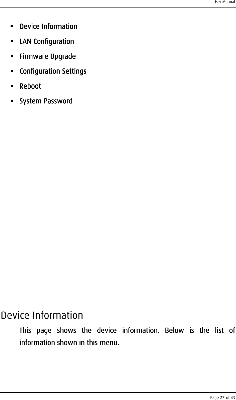 User Manual Page 27 of 43      Device Device Device Device InforInforInforInformationmationmationmation     LAN ConfigurationLAN ConfigurationLAN ConfigurationLAN Configuration     FirmwareFirmwareFirmwareFirmware    UpgradeUpgradeUpgradeUpgrade     Configuration Configuration Configuration Configuration SettingsSettingsSettingsSettings     RebootRebootRebootReboot     System System System System PasswordPasswordPasswordPassword                                                        Device Information This  page  shows  the  device  information.  Below  is  the  list  of This  page  shows  the  device  information.  Below  is  the  list  of This  page  shows  the  device  information.  Below  is  the  list  of This  page  shows  the  device  information.  Below  is  the  list  of information shown in this menu.information shown in this menu.information shown in this menu.information shown in this menu.    