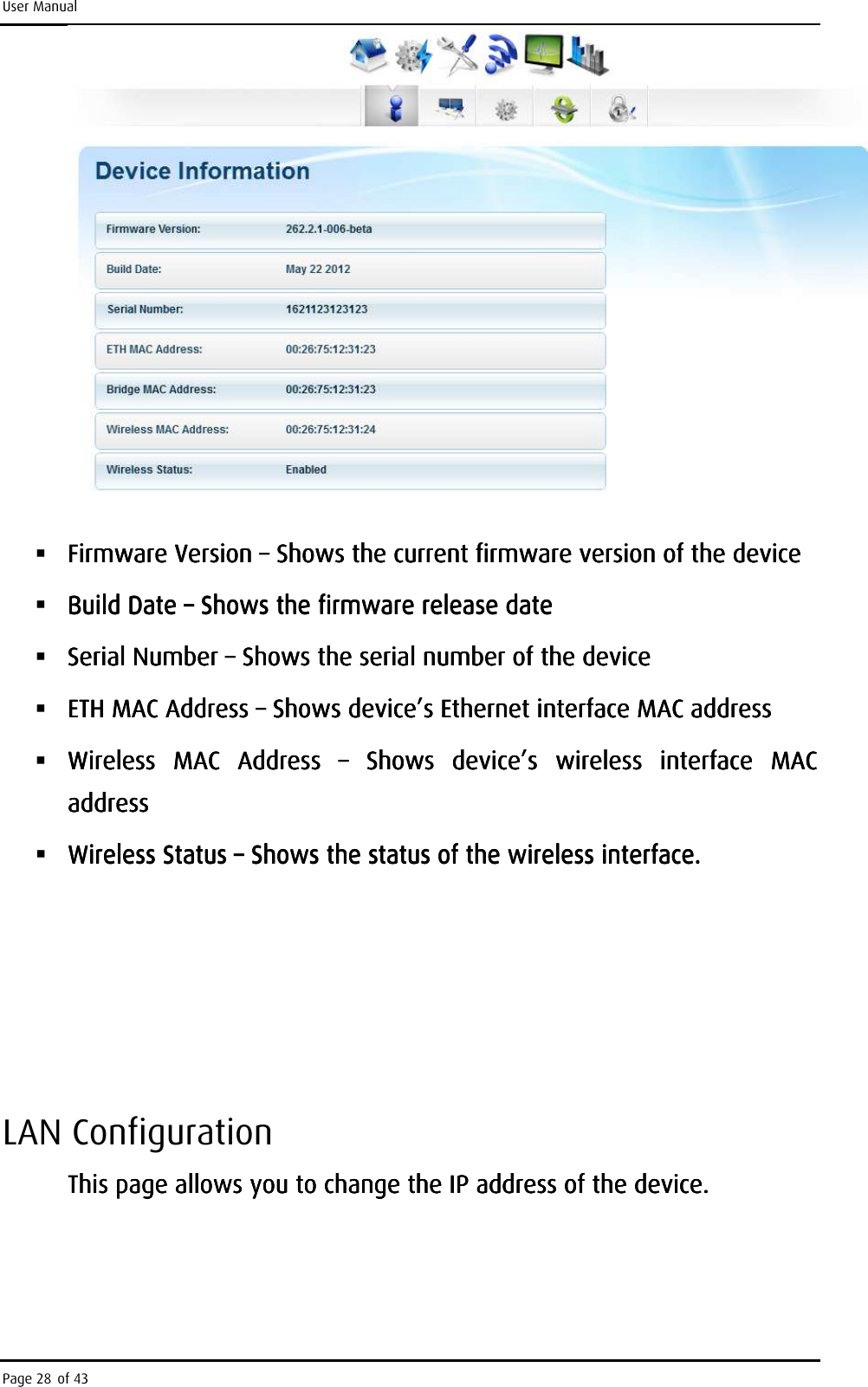 User Manual Page 28 of 43      Firmware Version Firmware Version Firmware Version Firmware Version ––––    Shows the current firmShows the current firmShows the current firmShows the current firmware version of the deviceware version of the deviceware version of the deviceware version of the device     Build Date Build Date Build Date Build Date ––––    Shows the firmware release dateShows the firmware release dateShows the firmware release dateShows the firmware release date     Serial Number Serial Number Serial Number Serial Number ––––    Shows the serial number of the deviceShows the serial number of the deviceShows the serial number of the deviceShows the serial number of the device     ETH MAC Address ETH MAC Address ETH MAC Address ETH MAC Address ––––    Shows device’s Ethernet interface MAC addressShows device’s Ethernet interface MAC addressShows device’s Ethernet interface MAC addressShows device’s Ethernet interface MAC address     Wireless  MAC  Address Wireless  MAC  Address Wireless  MAC  Address Wireless  MAC  Address  ––––     Shows  device’s  wireless  interface  MAC Shows  device’s  wireless  interface  MAC Shows  device’s  wireless  interface  MAC Shows  device’s  wireless  interface  MAC addreaddreaddreaddressssssss     Wireless Status Wireless Status Wireless Status Wireless Status ––––    Shows the status of the wireless interface.Shows the status of the wireless interface.Shows the status of the wireless interface.Shows the status of the wireless interface.                    LAN Configuration This page allows you to change the IP address of the device.This page allows you to change the IP address of the device.This page allows you to change the IP address of the device.This page allows you to change the IP address of the device.    