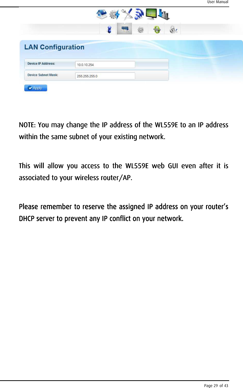 User Manual Page 29 of 43         NOTE: You may change the IP address of the NOTE: You may change the IP address of the NOTE: You may change the IP address of the NOTE: You may change the IP address of the WL559EWL559EWL559EWL559E    to an IP address to an IP address to an IP address to an IP address within the same subnet of your existinwithin the same subnet of your existinwithin the same subnet of your existinwithin the same subnet of your existing network. g network. g network. g network.         This  will  allow  you  access  to  the This  will  allow  you  access  to  the This  will  allow  you  access  to  the This  will  allow  you  access  to  the  WL559EWL559EWL559EWL559E     web  GUI  even  after  it  is web  GUI  even  after  it  is web  GUI  even  after  it  is web  GUI  even  after  it  is associated to your wireless router/AP.associated to your wireless router/AP.associated to your wireless router/AP.associated to your wireless router/AP.            PleasePleasePleasePlease    remember to reserve the assigned IP address on your router’s remember to reserve the assigned IP address on your router’s remember to reserve the assigned IP address on your router’s remember to reserve the assigned IP address on your router’s DHCP server to prevent any IP conflict on your network.DHCP server to prevent any IP conflict on your network.DHCP server to prevent any IP conflict on your network.DHCP server to prevent any IP conflict on your network.    