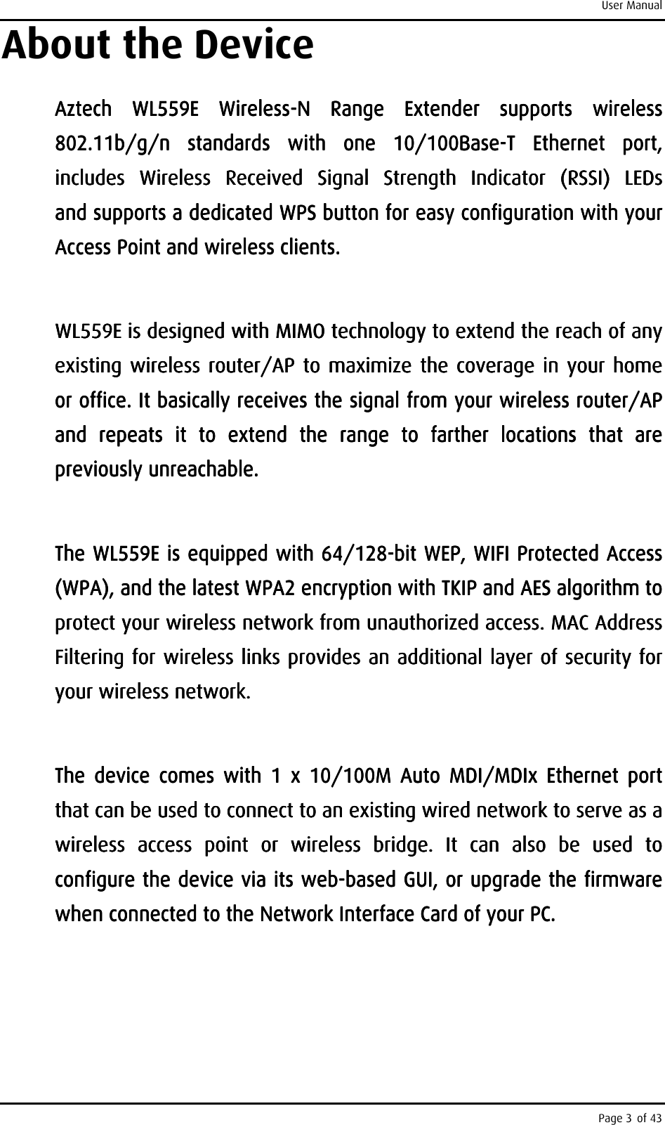 User Manual Page 3 of 43 About the Device Aztech Aztech Aztech Aztech  WL559EWL559EWL559EWL559E     WirelessWirelessWirelessWireless----N  Range  ExtendN  Range  ExtendN  Range  ExtendN  Range  Extender  supports  wireless er  supports  wireless er  supports  wireless er  supports  wireless 802.11b/g/n  standards  with  one  10/100Base802.11b/g/n  standards  with  one  10/100Base802.11b/g/n  standards  with  one  10/100Base802.11b/g/n  standards  with  one  10/100Base----T  Ethernet T  Ethernet T  Ethernet T  Ethernet  port, port, port, port, includes  Wireless  Received  Signal  Strengthincludes  Wireless  Received  Signal  Strengthincludes  Wireless  Received  Signal  Strengthincludes  Wireless  Received  Signal  Strength     Indicator  (RSSI)  LEDs       Indicator  (RSSI)  LEDs       Indicator  (RSSI)  LEDs       Indicator  (RSSI)  LEDs           and and and and supportssupportssupportssupports    a dedicated WPS button for a dedicated WPS button for a dedicated WPS button for a dedicated WPS button for easy configuration with your easy configuration with your easy configuration with your easy configuration with your Access Point and wireless clients. Access Point and wireless clients. Access Point and wireless clients. Access Point and wireless clients.         WL559EWL559EWL559EWL559E    is designed with MIMO technology to extend the reach of any is designed with MIMO technology to extend the reach of any is designed with MIMO technology to extend the reach of any is designed with MIMO technology to extend the reach of any existing wireless router/AP to maximize the coverage in your home existing wireless router/AP to maximize the coverage  in  your home existing wireless router/AP to maximize the coverage  in  your home existing wireless router/AP to maximize the coverage  in  your home or office. It basically receior office. It basically receior office. It basically receior office. It basically receives the signal from your wireless router/AP ves the signal from your wireless router/AP ves the signal from your wireless router/AP ves the signal from your wireless router/AP and  repeats  it  to  extend  the  range  to  farther  locations  that  are and  repeats  it  to  extend  the  range  to  farther  locations  that  are and  repeats  it  to  extend  the  range  to  farther  locations  that  are and  repeats  it  to  extend  the  range  to  farther  locations  that  are previously unreachable. previously unreachable. previously unreachable. previously unreachable.         The The The The WL559EWL559EWL559EWL559E    is eis eis eis equipped with 64/128quipped with 64/128quipped with 64/128quipped with 64/128----bit WEP, WIFI Protected Access bit WEP, WIFI Protected Access bit WEP, WIFI Protected Access bit WEP, WIFI Protected Access (WPA), and the latest WPA2 encryption with TKIP and AES(WPA), and the latest WPA2 encryption with TKIP and AES(WPA), and the latest WPA2 encryption with TKIP and AES(WPA), and the latest WPA2 encryption with TKIP and AES    algorithm to algorithm to algorithm to algorithm to protect your wireless network from unauthorized access. MAC Address protect your wireless network from unauthorized access. MAC Address protect your wireless network from unauthorized access. MAC Address protect your wireless network from unauthorized access. MAC Address Filtering for wireless links provides an additional layer of security for Filtering for wireless links provides an additional layer of security for Filtering for wireless links provides an additional layer of security for Filtering for wireless links provides an additional layer of security for your wireless network. your wireless network. your wireless network. your wireless network.         The  device  comes  with  1  x  10/100M  Auto  MDI/MDIx  Ethernet  port The  device  comes  with  1  x  10/100M  Auto  MDI/MDIx  Ethernet  port The  device  comes  with  1  x  10/100M  Auto  MDI/MDIx  Ethernet  port The  device  comes  with  1  x  10/100M  Auto  MDI/MDIx  Ethernet  port that can be uthat can be uthat can be uthat can be used to connect to an existing wired network to serve as a sed to connect to an existing wired network to serve as a sed to connect to an existing wired network to serve as a sed to connect to an existing wired network to serve as a wireless wireless wireless wireless  access  pointaccess  pointaccess  pointaccess  point     or  wireless  bridge.  It  can  also  be  used  to or  wireless  bridge.  It  can  also  be  used  to or  wireless  bridge.  It  can  also  be  used  to or  wireless  bridge.  It  can  also  be  used  to configure the device via its webconfigure the device via its webconfigure the device via its webconfigure the device via its web----based GUI, or upgrade the firmware based GUI, or upgrade the firmware based GUI, or upgrade the firmware based GUI, or upgrade the firmware when connected to the Network Interface Card of your PC.when connected to the Network Interface Card of your PC.when connected to the Network Interface Card of your PC.when connected to the Network Interface Card of your PC.    