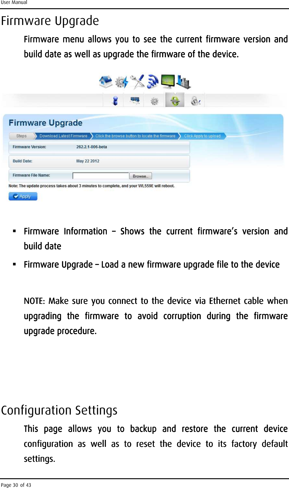 User Manual Page 30 of 43 Firmware Upgrade Firmware menu  allows you to see the current firmware version and Firmware menu  allows you to see the current firmware version and Firmware menu allows you to see the current firmware version and Firmware menu  allows you to see the current firmware version and build date as well as upgrade the firmware of the device.build date as well as upgrade the firmware of the device.build date as well as upgrade the firmware of the device.build date as well as upgrade the firmware of the device.          Firmware  Information Firmware  Information Firmware  Information Firmware  Information  ––––     Shows  the  current  firmware’s  version  and Shows  the  current  firmware’s  version  and Shows  the  current  firmware’s  version  and Shows  the  current  firmware’s  version  and build datebuild datebuild datebuild date     Firmware Upgrade Firmware Upgrade Firmware Upgrade Firmware Upgrade ––––    Load a new firmware upgrade filLoad a new firmware upgrade filLoad a new firmware upgrade filLoad a new firmware upgrade file to the devicee to the devicee to the devicee to the device        NOTE: Make sure you connect to the device via Ethernet cable when NOTE: Make sure you connect to the device via Ethernet cable when NOTE: Make sure you connect to the device via Ethernet cable when NOTE: Make sure you connect to the device via Ethernet cable when upgrading  the  firmware  to  avoid  corruption  during  the  firmware upgrading  the  firmware  to  avoid  corruption  during  the  firmware upgrading  the  firmware  to  avoid  corruption  during  the  firmware upgrading  the  firmware  to  avoid  corruption  during  the  firmware upgrade procedure.upgrade procedure.upgrade procedure.upgrade procedure.                Configuration Settings This  page  allows  you  to  backup  and  restore  the  current  device This  page  allows  you  to  backup  and  restore  the  current  device This  page  allows  you  to  backup  and  restore  the  current  device This  page  allows  you  to  backup  and  restore  the  current  device conconconconfiguration  as  well  as  to  reset  the  device  to  its  factory  default figuration  as  well  as  to  reset  the  device  to  its  factory  default figuration  as  well  as  to  reset  the  device  to  its  factory  default figuration  as  well  as  to  reset  the  device  to  its  factory  default settings.settings.settings.settings.    