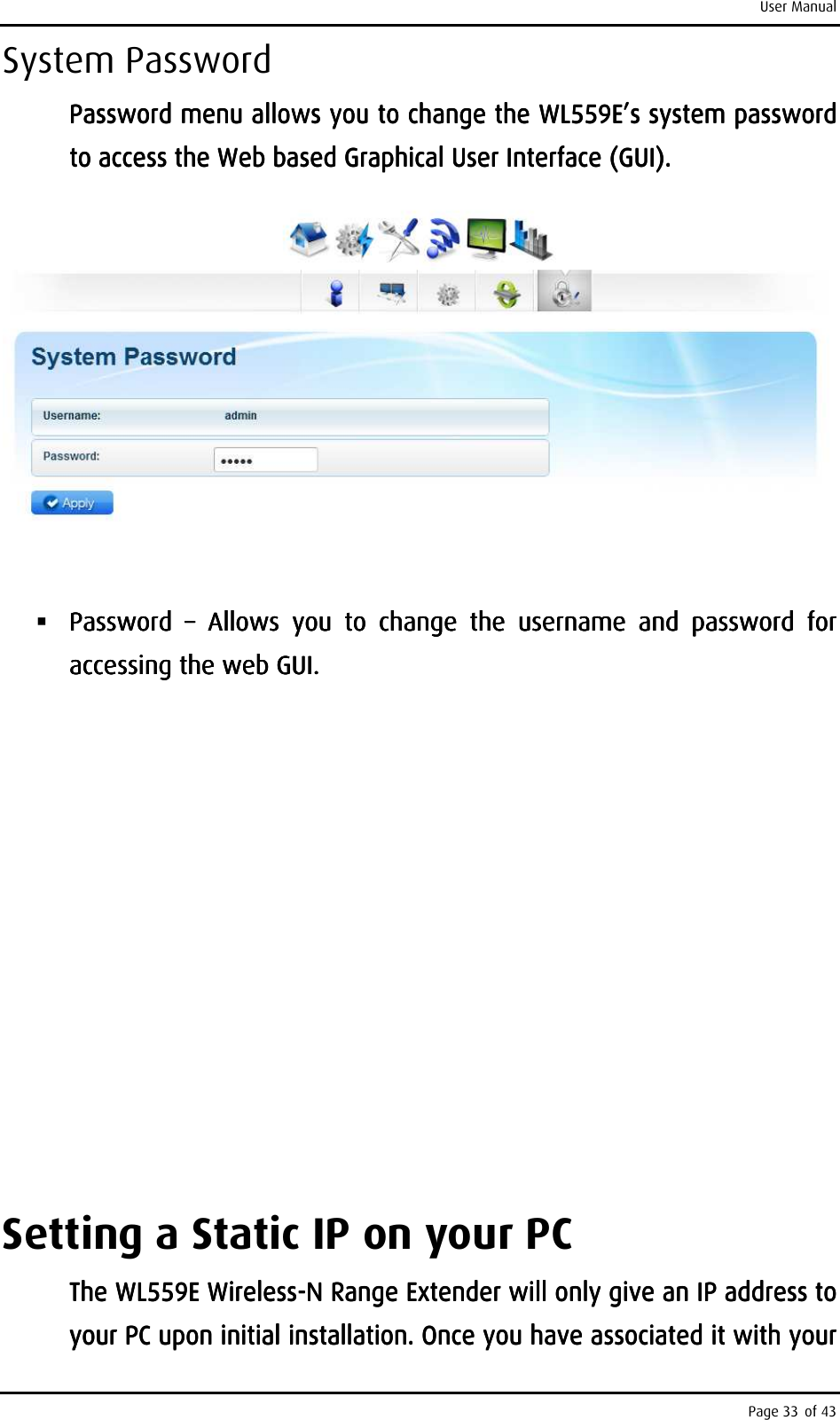 User Manual Page 33 of 43 System Password Password menu alPassword menu alPassword menu alPassword menu allows you to change the lows you to change the lows you to change the lows you to change the WL559EWL559EWL559EWL559E’s ’s ’s ’s system system system system password password password password to access the to access the to access the to access the Web based Web based Web based Web based Graphical User Interface (GUI).Graphical User Interface (GUI).Graphical User Interface (GUI).Graphical User Interface (GUI).          Password Password Password Password  ––––     Allows  you  to  change  theAllows  you  to  change  theAllows  you  to  change  theAllows  you  to  change  the     username  and username  and username  and username  and  passwordpasswordpasswordpassword     for for for for accessing the web GUI.accessing the web GUI.accessing the web GUI.accessing the web GUI.                                        Setting a Static IP on your PC The The The The WL559EWL559EWL559EWL559E    WirelessWirelessWirelessWireless----N RaN RaN RaN Range Extendernge Extendernge Extendernge Extender    will only give an IP address to will only give an IP address to will only give an IP address to will only give an IP address to your PC upon initial installation. Once you have associated it with your your PC upon initial installation. Once you have associated it with your your PC upon initial installation. Once you have associated it with your your PC upon initial installation. Once you have associated it with your 