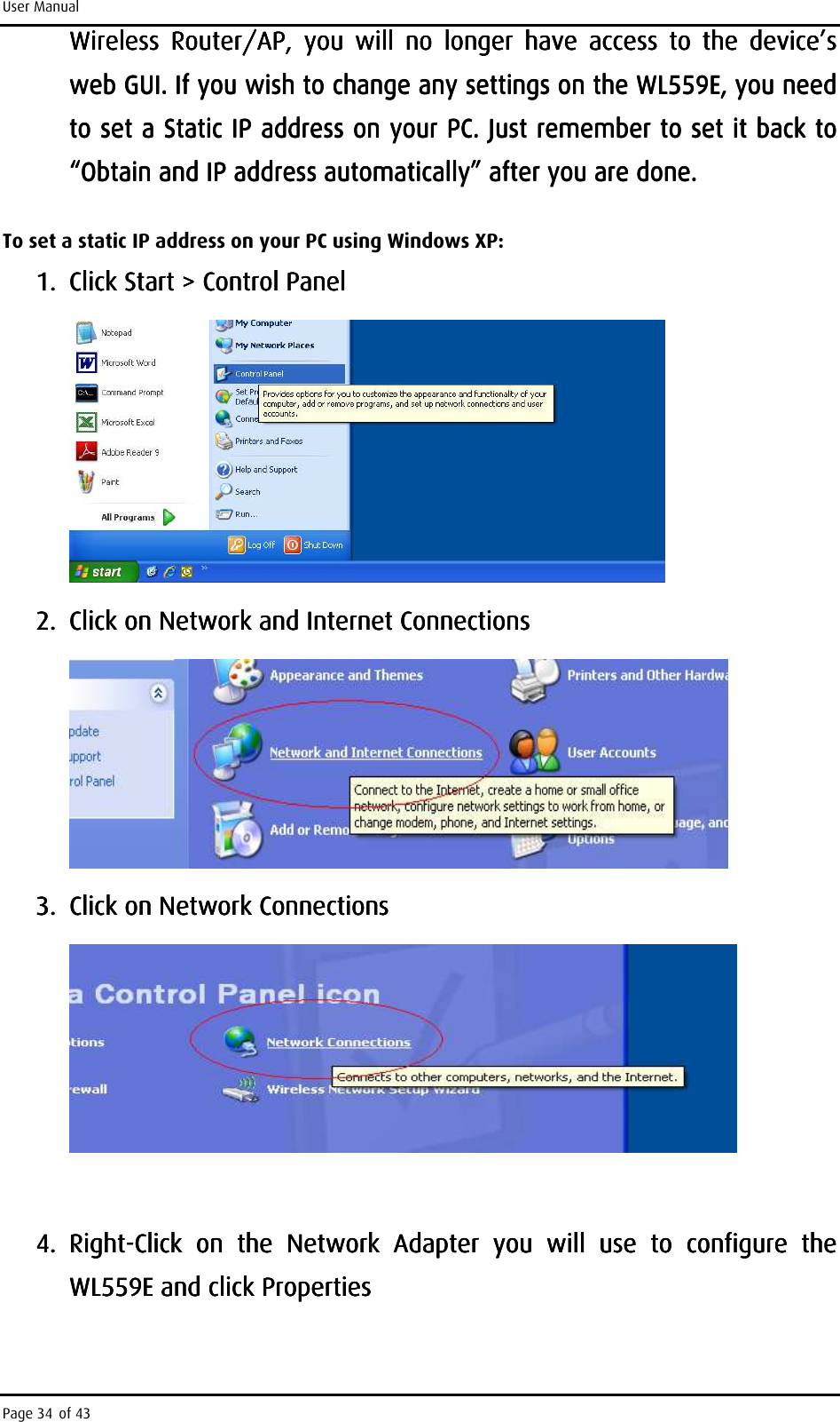 User Manual Page 34 of 43 Wireless  Router/AP,  you  will  no  longer  have  access  to  the  device’s Wireless  Router/AP,  you  will  no  longer  have  access  to  the  device’s Wireless  Router/AP,  you  will  no  longer  have  access  to  the  device’s Wireless  Router/AP,  you  will  no  longer  have  access  to  the  device’s web GUI. If you wish to change any settings on the web GUI. If you wish to change any settings on the web GUI. If you wish to change any settings on the web GUI. If you wish to change any settings on the WL559EWL559EWL559EWL559E, you need , you need , you need , you need to to to to set a Static IP address on your PC. Just remember to set it back to set a Static IP address on your PC. Just remember to set it back to set a Static IP address on your PC. Just remember to set it back to set a Static IP address on your PC. Just remember to set it back to “Obtain and IP address automatically” after you are done. “Obtain and IP address automatically” after you are done. “Obtain and IP address automatically” after you are done. “Obtain and IP address automatically” after you are done.     To set a static IP address on your PC using Windows XP: 1.1.1.1. Click Start &gt; Control PanelClick Start &gt; Control PanelClick Start &gt; Control PanelClick Start &gt; Control Panel        2.2.2.2. Click on Network and InteClick on Network and InteClick on Network and InteClick on Network and Internet Connectionsrnet Connectionsrnet Connectionsrnet Connections        3.3.3.3. Click on Network ConnectionsClick on Network ConnectionsClick on Network ConnectionsClick on Network Connections            4.4.4.4. RightRightRightRight----Click  on  the  Network  Adapter  you  will  use  toClick  on  the  Network  Adapter  you  will  use  toClick  on  the  Network  Adapter  you  will  use  toClick  on  the  Network  Adapter  you  will  use  to     configure  the configure  the configure  the configure  the WL559EWL559EWL559EWL559E    and click Propertiesand click Propertiesand click Propertiesand click Properties    