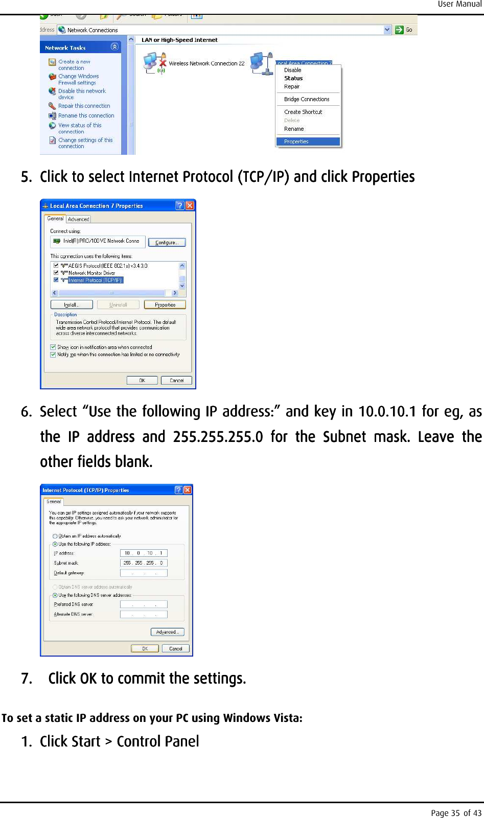 User Manual Page 35 of 43     5.5.5.5. Click to select Internet Protocol (TCP/IP) and click ProClick to select Internet Protocol (TCP/IP) and click ProClick to select Internet Protocol (TCP/IP) and click ProClick to select Internet Protocol (TCP/IP) and click Propertiespertiespertiesperties        6.6.6.6. Select “Use the following IP address:” and key in 10.0.10.1 Select “Use the following IP address:” and key in 10.0.10.1 Select “Use the following IP address:” and key in 10.0.10.1 Select “Use the following IP address:” and key in 10.0.10.1 for eg, for eg, for eg, for eg, as as as as the  IP  address  and  255.255.255.0  for  the  Subnet  mask.  Leave  the the  IP  address  and  255.255.255.0  for  the  Subnet  mask.  Leave  the the  IP  address  and  255.255.255.0  for  the  Subnet  mask.  Leave  the the  IP  address  and  255.255.255.0  for  the  Subnet  mask.  Leave  the other fields blank.other fields blank.other fields blank.other fields blank.        7.7.7.7.         Click OK to commit the settings.Click OK to commit the settings.Click OK to commit the settings.Click OK to commit the settings.    To set a static IP address on your PC using Windows Vista: 1.1.1.1. Click Start &gt; Control PanelClick Start &gt; Control PanelClick Start &gt; Control PanelClick Start &gt; Control Panel    