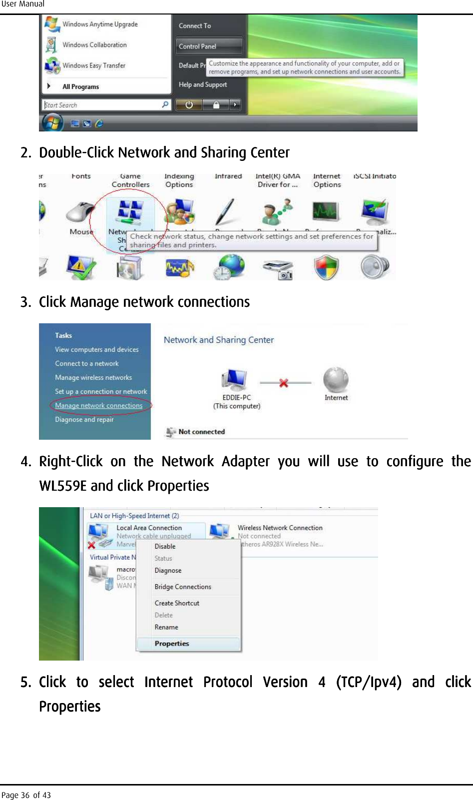 User Manual Page 36 of 43     2.2.2.2. DoubleDoubleDoubleDouble----Click Network and Sharing CenterClick Network and Sharing CenterClick Network and Sharing CenterClick Network and Sharing Center        3.3.3.3. Click Manage network connectionsClick Manage network connectionsClick Manage network connectionsClick Manage network connections        4.4.4.4. RightRightRightRight----Click  on  the  Network  Adapter  you  will  use  to  conClick  on  the  Network  Adapter  you  will  use  to  conClick  on  the  Network  Adapter  you  will  use  to  conClick  on  the  Network  Adapter  you  will  use  to  configure  the figure  the figure  the figure  the WL559EWL559EWL559EWL559E    and click Propertiesand click Propertiesand click Propertiesand click Properties        5.5.5.5. Click  to  select  Internet  Protocol  Version  4  (TCP/Ipv4)  and  click Click  to  select  Internet  Protocol  Version  4  (TCP/Ipv4)  and  click Click  to  select  Internet  Protocol  Version  4  (TCP/Ipv4)  and  click Click  to  select  Internet  Protocol  Version  4  (TCP/Ipv4)  and  click PropertiesPropertiesPropertiesProperties    