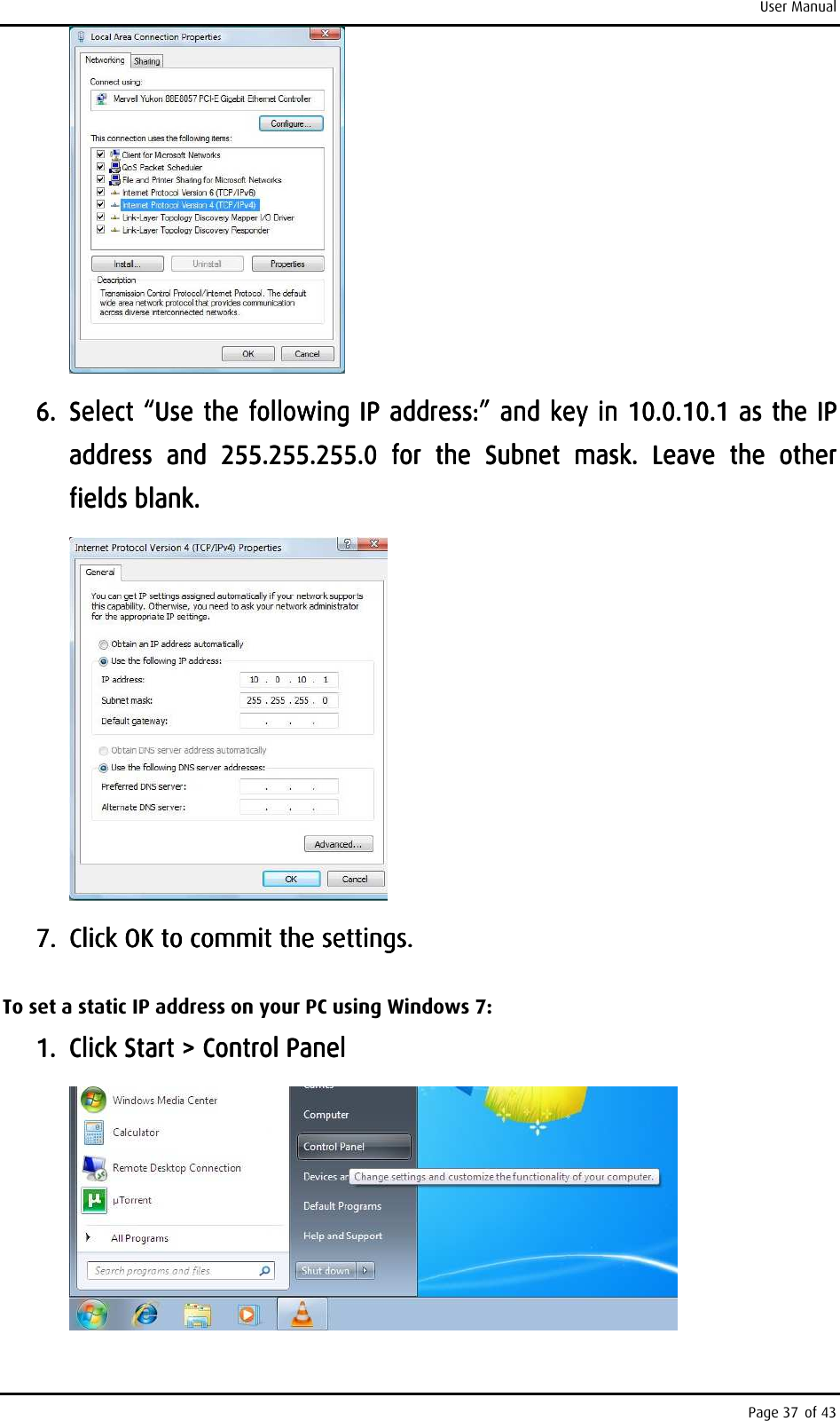 User Manual Page 37 of 43     6.6.6.6. Select “Use the following IP address:” and key in 10.0.10.1 as the IP Select “Use the following IP address:” and key in 10.0.10.1 as the IP Select “Use the following IP address:” and key in 10.0.10.1 as the IP Select “Use the following IP address:” and key in 10.0.10.1 as the IP address  and  255.255.255.0  for  taddress  and  255.255.255.0  for  taddress  and  255.255.255.0  for  taddress  and  255.255.255.0  for  the  Subnet  mask.  Leave  the  other he  Subnet  mask.  Leave  the  other he  Subnet  mask.  Leave  the  other he  Subnet  mask.  Leave  the  other fields blank.fields blank.fields blank.fields blank.        7.7.7.7. Click OK to commit the settings.Click OK to commit the settings.Click OK to commit the settings.Click OK to commit the settings.    To set a static IP address on your PC using Windows 7: 1.1.1.1. Click Start &gt; Control PanelClick Start &gt; Control PanelClick Start &gt; Control PanelClick Start &gt; Control Panel        