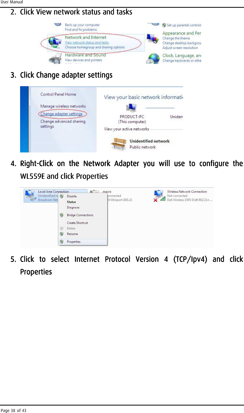 User Manual Page 38 of 43 2.2.2.2. Click View network status and tasks Click View network status and tasks Click View network status and tasks Click View network status and tasks         3.3.3.3. Click Change adapter settingsClick Change adapter settingsClick Change adapter settingsClick Change adapter settings        4.4.4.4. RightRightRightRight----Click  on  the  Network  Adapter  you  will  use  to  configure  the Click  on  the  Network  Adapter  you  will  use  to  configure  the Click  on  the  Network  Adapter  you  will  use  to  configure  the Click  on  the  Network  Adapter  you  will  use  to  configure  the WL559EWL559EWL559EWL559E    and click Propertiesand click Propertiesand click Propertiesand click Properties        5.5.5.5. Click  to  select  Internet  Protocol  Version  4  (TCP/Ipv4)  and  click Click  to  select  Internet  Protocol  Version  4  (TCP/Ipv4)  and  click Click  to  select  Internet  Protocol  Version  4  (TCP/Ipv4)  and  click Click  to  select  Internet  Protocol  Version  4  (TCP/Ipv4)  and  click PropertiesPropertiesPropertiesProperties    