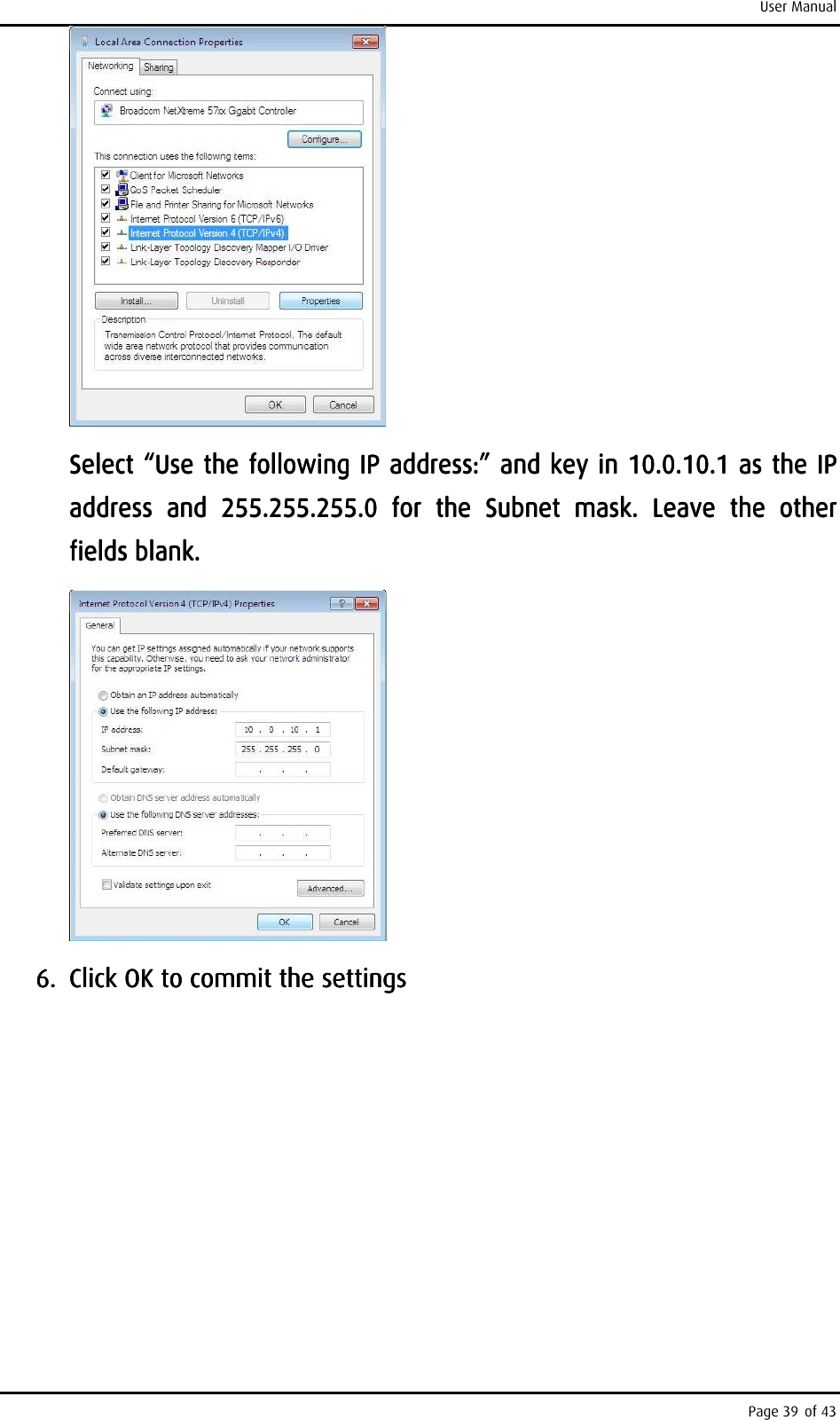 User Manual Page 39 of 43     Select “Use the following IP address:” and key in 10.0.10.1 as the IP Select “Use the following IP address:” and key in 10.0.10.1 as the IP Select “Use the following IP address:” and key in 10.0.10.1 as the IP Select “Use the following IP address:” and key in 10.0.10.1 as the IP address  and  255.255.255.0  for  the  Subnet  mask.  Leave  the  other address  and  255.255.255.0  for  the  Subnet  mask.  Leave  the  other address  and  255.255.255.0  for  the  Subnet  mask.  Leave  the  other address  and  255.255.255.0  for  the  Subnet  mask.  Leave  the  other fields blank.fields blank.fields blank.fields blank.        6.6.6.6. Click OK to commit the settingsClick OK to commit the settingsClick OK to commit the settingsClick OK to commit the settings                            