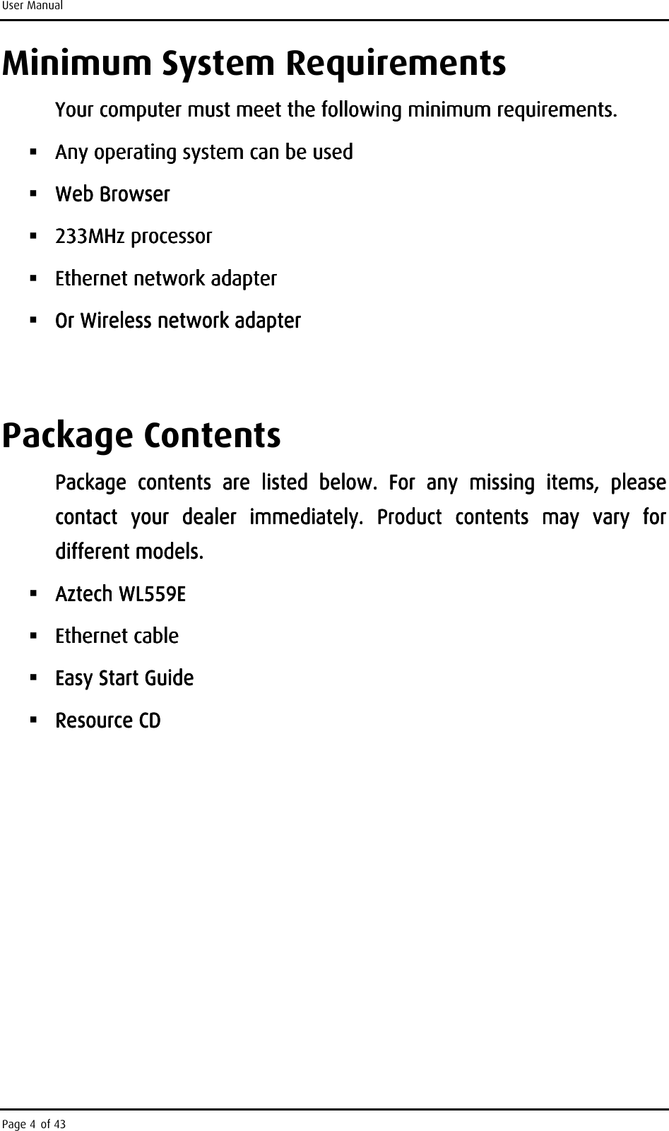 User Manual Page 4 of 43 Minimum System Requirements  Your computer must meet the following minimum requirements.Your computer must meet the following minimum requirements.Your computer must meet the following minimum requirements.Your computer must meet the following minimum requirements.     Any operating system can be usedAny operating system can be usedAny operating system can be usedAny operating system can be used     Web BrowserWeb BrowserWeb BrowserWeb Browser     233MHz processor233MHz processor233MHz processor233MHz processor     Ethernet network adapterEthernet network adapterEthernet network adapterEthernet network adapter     Or Wireless network adapterOr Wireless network adapterOr Wireless network adapterOr Wireless network adapter        Package Contents Package  contents  are  listed  below.  For  anyPackage  contents  are  listed  below.  For  anyPackage  contents  are  listed  below.  For  anyPackage  contents  are  listed  below.  For  any     missing  items,  please missing  items,  please missing  items,  please missing  items,  please contact  your  dealer  immediately.  Product  contents  may  vary  for contact  your  dealer  immediately.  Product  contents  may  vary  for contact  your  dealer  immediately.  Product  contents  may  vary  for contact  your  dealer  immediately.  Product  contents  may  vary  for different models.different models.different models.different models.     Aztech Aztech Aztech Aztech WL559WL559WL559WL559EEEE     Ethernet cableEthernet cableEthernet cableEthernet cable     Easy Start GuideEasy Start GuideEasy Start GuideEasy Start Guide     Resource CDResource CDResource CDResource CD                