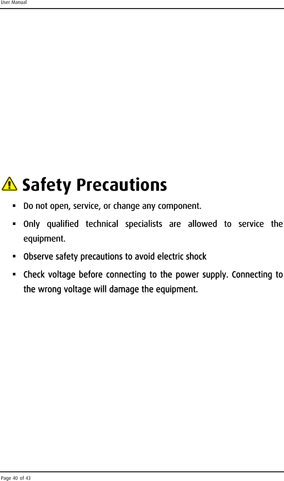 User Manual Page 40 of 43                                      Safety Precautions  Do not open, seDo not open, seDo not open, seDo not open, service, or change any component. rvice, or change any component. rvice, or change any component. rvice, or change any component.      Only  qualified  technical  specialists  are  allowed  to  service  the Only  qualified  technical  specialists  are  allowed  to  service  the Only  qualified  technical  specialists  are  allowed  to  service  the Only  qualified  technical  specialists  are  allowed  to  service  the equipment. equipment. equipment. equipment.      Observe safety precautions to avoid electric shockObserve safety precautions to avoid electric shockObserve safety precautions to avoid electric shockObserve safety precautions to avoid electric shock     Check voltage before connecting to the power supply. Connecting to Check voltage before connecting to the power supply. Connecting to Check voltage before connecting to the power supply. Connecting to Check voltage before connecting to the power supply. Connecting to the wrong voltage will damagethe wrong voltage will damagethe wrong voltage will damagethe wrong voltage will damage    the equipment.the equipment.the equipment.the equipment.               