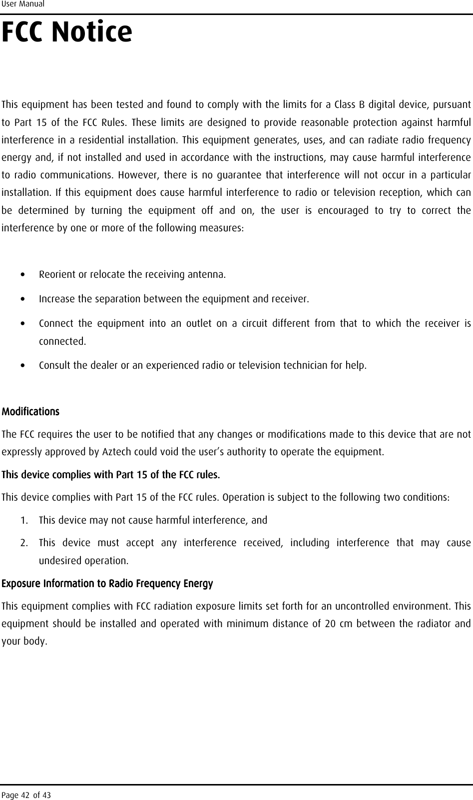 User Manual Page 42 of 43 FCC Notice     This equipment has been tested and found to comply with the limits for a Class B digital device, pursuant to  Part  15 of the  FCC Rules.  These  limits  are  designed to  provide reasonable  protection against  harmful interference in a residential installation. This equipment generates, uses, and can radiate radio frequency energy and, if not installed and used in accordance with the instructions, may cause harmful interference to radio communications.  However,  there is no  guarantee that interference  will not occur  in a  particular installation. If this equipment does cause harmful interference to radio or television reception, which can be  determined  by  turning  the  equipment  off  and  on,  the  user  is  encouraged  to  try  to  correct  the interference by one or more of the following measures:  •  Reorient or relocate the receiving antenna. •  Increase the separation between the equipment and receiver. •  Connect  the  equipment  into  an  outlet  on  a  circuit  different  from  that  to  which  the  receiver  is connected. •  Consult the dealer or an experienced radio or television technician for help.     ModificationsModificationsModificationsModifications    The FCC requires the user to be notified that any changes or modifications made to this device that are not expressly approved by Aztech could void the user’s authority to operate the equipment. This device complies with Part 15 of the FCC rules.This device complies with Part 15 of the FCC rules.This device complies with Part 15 of the FCC rules.This device complies with Part 15 of the FCC rules.    This device complies with Part 15 of the FCC rules. Operation is subject to the following two conditions: 1.  This device may not cause harmful interference, and 2.  This  device  must  accept  any  interference  received,  including  interference  that  may  cause undesired operation. Exposure Information to Radio Frequency EnergyExposure Information to Radio Frequency EnergyExposure Information to Radio Frequency EnergyExposure Information to Radio Frequency Energy    This equipment complies with FCC radiation exposure limits set forth for an uncontrolled environment. This equipment should be installed and operated with minimum distance of 20 cm between the radiator and your body.    