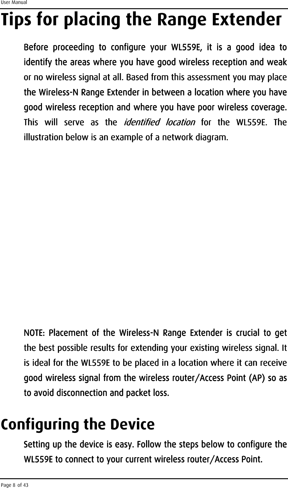 User Manual Page 8 of 43 Tips for placing the Range Extender Before  proceeding  to  conBefore  proceeding  to  conBefore  proceeding  to  conBefore  proceeding  to  configure  your figure  your figure  your figure  your  WL559EWL559EWL559EWL559E,  it  is ,  it  is ,  it  is ,  it  is  a  good  idea  to a  good  idea  to a  good  idea  to a  good  idea  to identify the areas where you have good wireless reception and weak identify the areas where you have good wireless reception and weak identify the areas where you have good wireless reception and weak identify the areas where you have good wireless reception and weak or no wireless signal or no wireless signal or no wireless signal or no wireless signal at all. Based from thiat all. Based from thiat all. Based from thiat all. Based from this assessment you may place s assessment you may place s assessment you may place s assessment you may place the Wthe Wthe Wthe Wirelessirelessirelessireless----N Range ExtenderN Range ExtenderN Range ExtenderN Range Extender    in between a location where you have in between a location where you have in between a location where you have in between a location where you have good wireless reception and where you have poor wireless coverage. good wireless reception and where you have poor wireless coverage. good wireless reception and where you have poor wireless coverage. good wireless reception and where you have poor wireless coverage. This  will  serve  as  the This  will  serve  as  the This  will  serve  as  the This  will  serve  as  the identified  locationidentified  locationidentified  locationidentified  location     for  the for  the for  the for  the  WL559EWL559EWL559EWL559E.  The .  The .  The .  The illustratiillustratiillustratiillustration below is an example of a network diagram.on below is an example of a network diagram.on below is an example of a network diagram.on below is an example of a network diagram.                                         NOTE:  Placement  of  the  WirelessNOTE:  Placement  of  the  WirelessNOTE:  Placement  of  the  WirelessNOTE:  Placement  of  the  Wireless----N  Range  ExtendN  Range  ExtendN  Range  ExtendN  Range  Extender  is  crucial  to  get er  is  crucial  to  get er  is  crucial  to  get er  is  crucial  to  get the best possible results for extending your existing wireless signal. It the best possible results for extending your existing wireless signal. It the best possible results for extending your existing wireless signal. It the best possible results for extending your existing wireless signal. It isisisis    ideal for the ideal for the ideal for the ideal for the WL559EWL559EWL559EWL559E    to be placed in a location where it to be placed in a location where it to be placed in a location where it to be placed in a location where it can receive can receive can receive can receive good wireless signal from the wireless router/Access Point (AP) so as good wireless signal from the wireless router/Access Point (AP) so as good wireless signal from the wireless router/Access Point (AP) so as good wireless signal from the wireless router/Access Point (AP) so as to avoid disconnection and packet loss.to avoid disconnection and packet loss.to avoid disconnection and packet loss.to avoid disconnection and packet loss. Configuring the Device Setting up the device is easy. Follow the steSetting up the device is easy. Follow the steSetting up the device is easy. Follow the steSetting up the device is easy. Follow the steps below to configure the ps below to configure the ps below to configure the ps below to configure the WL559EWL559EWL559EWL559E    to connect toto connect toto connect toto connect to    your current wireleyour current wireleyour current wireleyour current wireless router/Ass router/Ass router/Ass router/Access ccess ccess ccess PPPPointointointoint. . . .     