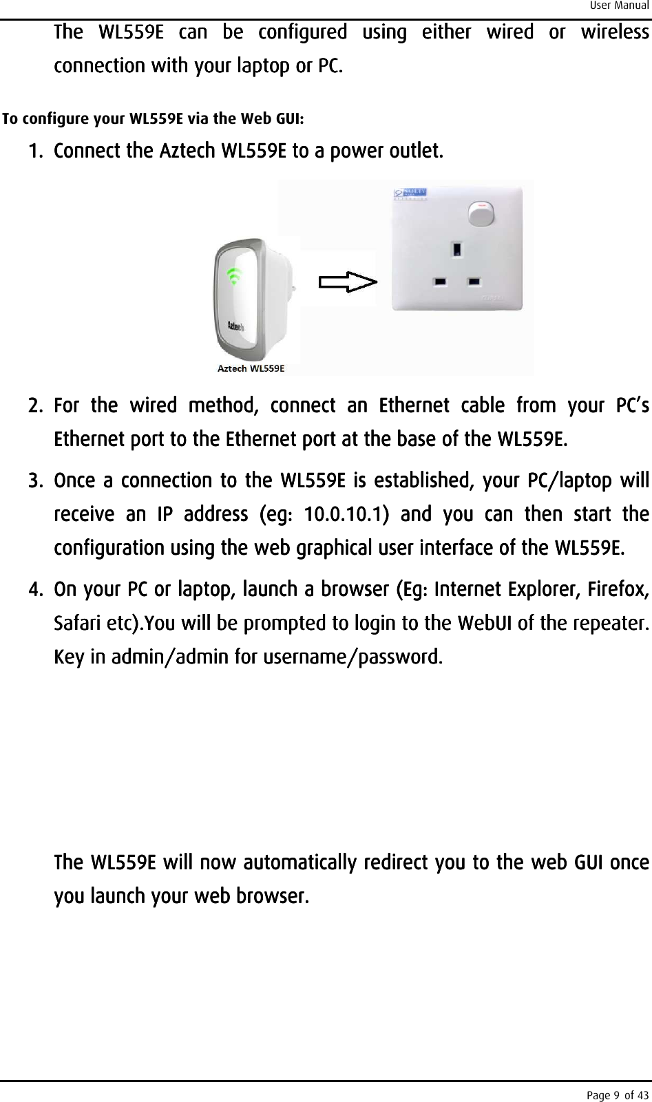 User Manual Page 9 of 43 TTTThe he he he  WL559EWL559EWL559EWL559E     can  be  configured  using  either  wired  or  wireless can  be  configured  using  either  wired  or  wireless can  be  configured  using  either  wired  or  wireless can  be  configured  using  either  wired  or  wireless connection with your laptop or PCconnection with your laptop or PCconnection with your laptop or PCconnection with your laptop or PC. . . .     To configure your WL559E via the Web GUI: 1.1.1.1. Connect the Connect the Connect the Connect the Aztech Aztech Aztech Aztech WL559EWL559EWL559EWL559E    to a power outlet.to a power outlet.to a power outlet.to a power outlet.        2.2.2.2. For  the  wired  method,  connectFor  the  wired  method,  connectFor  the  wired  method,  connectFor  the  wired  method,  connect     an  Ethernet  cablan  Ethernet  cablan  Ethernet  cablan  Ethernet  cable  from  your  PC’s e  from  your  PC’s e  from  your  PC’s e  from  your  PC’s Ethernet port to the Ethernet port at the base of the Ethernet port to the Ethernet port at the base of the Ethernet port to the Ethernet port at the base of the Ethernet port to the Ethernet port at the base of the WL559EWL559EWL559EWL559E....    3.3.3.3. Once a connection to the Once a connection to the Once a connection to the Once a connection to the WL559EWL559EWL559EWL559E    is established, your PC/laptop will is established, your PC/laptop will is established, your PC/laptop will is established, your PC/laptop will receive  an  IP  addressreceive  an  IP  addressreceive  an  IP  addressreceive  an  IP  address     (eg:  10.0.10.1)(eg:  10.0.10.1)(eg:  10.0.10.1)(eg:  10.0.10.1)     and  you  canand  you  canand  you  canand  you  can     then then then then  start  the start  the start  the start  the configuration using the web graphical user iconfiguration using the web graphical user iconfiguration using the web graphical user iconfiguration using the web graphical user interfacenterfacenterfacenterface    of the WL559Eof the WL559Eof the WL559Eof the WL559E....    4.4.4.4. On your PC or laptop, launch a browser (Eg: Internet On your PC or laptop, launch a browser (Eg: Internet On your PC or laptop, launch a browser (Eg: Internet On your PC or laptop, launch a browser (Eg: Internet Explorer,Explorer,Explorer,Explorer,    Firefox, Firefox, Firefox, Firefox, Safari etc).Safari etc).Safari etc).Safari etc).You will be prompted to login to the WebUI of the repeater. You will be prompted to login to the WebUI of the repeater. You will be prompted to login to the WebUI of the repeater. You will be prompted to login to the WebUI of the repeater. Key in admin/admin for username/password. Key in admin/admin for username/password. Key in admin/admin for username/password. Key in admin/admin for username/password.                     The The The The WL559EWL559EWL559EWL559E    willwillwillwill    now now now now automaticallyautomaticallyautomaticallyautomatically    redirecredirecredirecredirect you to the web GUI once t you to the web GUI once t you to the web GUI once t you to the web GUI once you launch your web browser. you launch your web browser. you launch your web browser. you launch your web browser.     