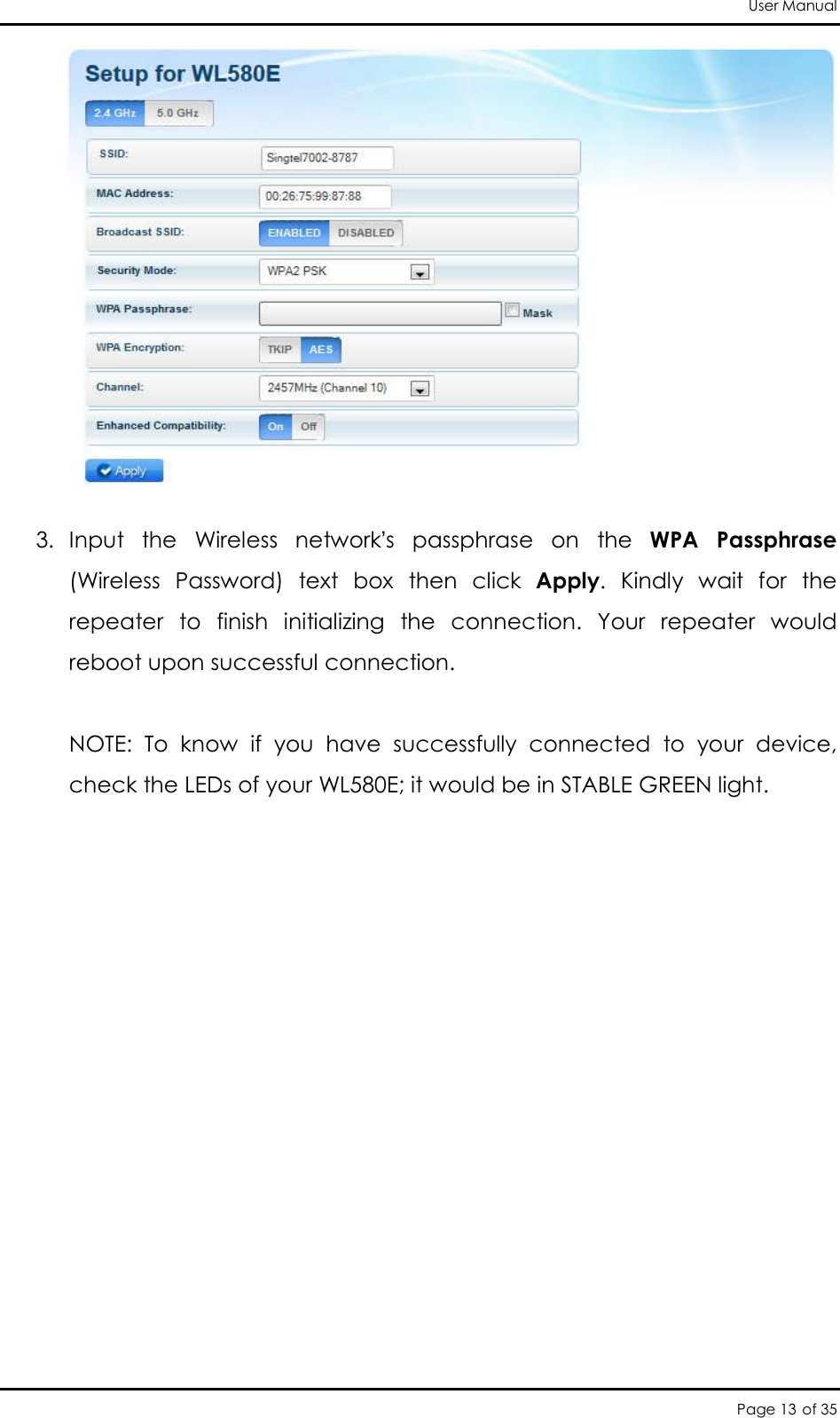 User Manual Page 13 of 35   3. Input  the  Wireless  network’s  passphrase  on  the  WPA  Passphrase (Wireless  Password)  text  box  then  click  Apply.  Kindly  wait  for  the repeater  to  finish  initializing  the  connection.  Your  repeater  would reboot upon successful connection.   NOTE:  To  know  if  you  have  successfully  connected  to  your  device, check the LEDs of your WL580E; it would be in STABLE GREEN light.    