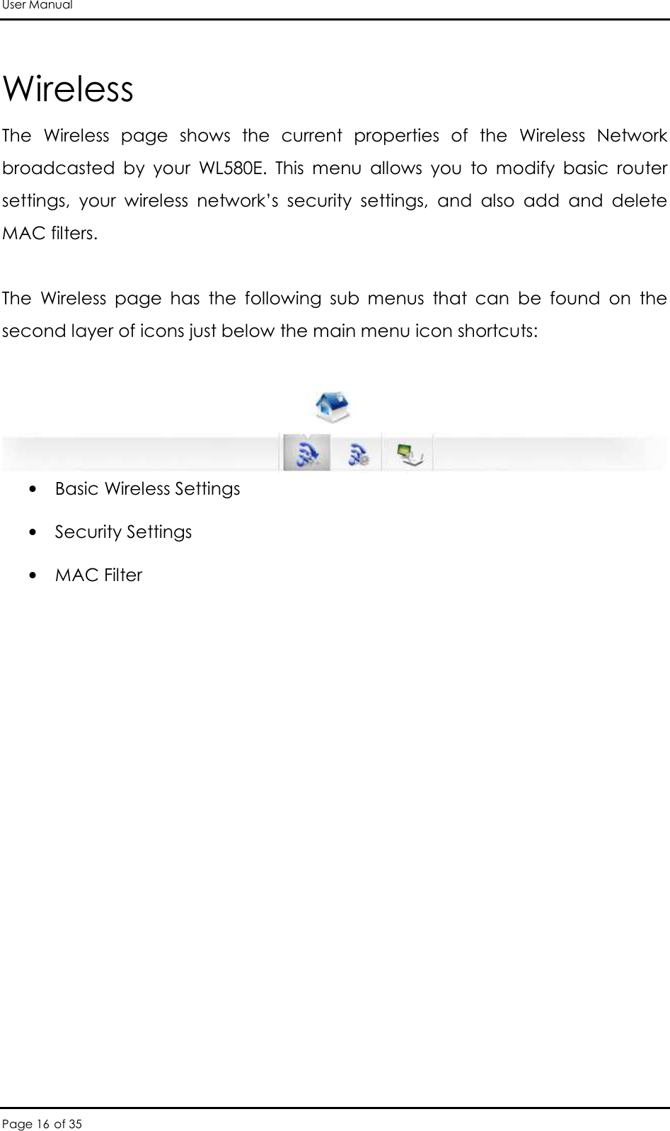 User Manual Page 16 of 35 Wireless The  Wireless  page  shows  the  current  properties  of  the  Wireless  Network broadcasted  by  your  WL580E.  This  menu  allows  you  to  modify  basic  router settings,  your  wireless  network’s  security  settings,  and  also  add  and  delete MAC filters.   The  Wireless  page  has  the  following  sub  menus  that  can  be  found  on  the second layer of icons just below the main menu icon shortcuts:    • Basic Wireless Settings   • Security Settings  • MAC Filter  