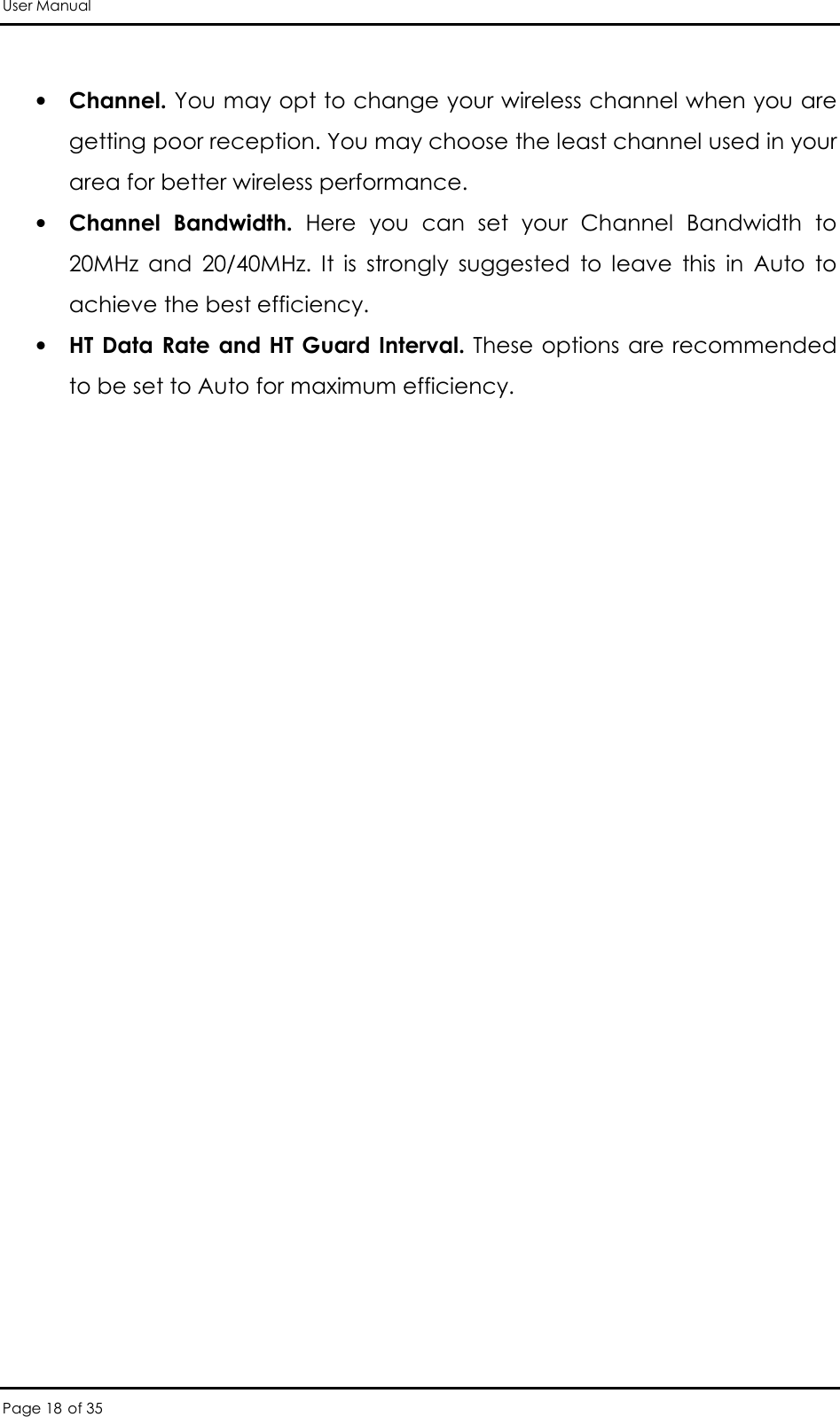 User Manual Page 18 of 35  • Channel. You may opt to change your wireless channel when you are getting poor reception. You may choose the least channel used in your area for better wireless performance.  • Channel  Bandwidth.  Here  you  can  set  your  Channel  Bandwidth  to 20MHz  and  20/40MHz.  It  is  strongly  suggested  to  leave  this  in  Auto  to achieve the best efficiency.  • HT Data Rate and HT Guard Interval.  These options are recommended to be set to Auto for maximum efficiency.  