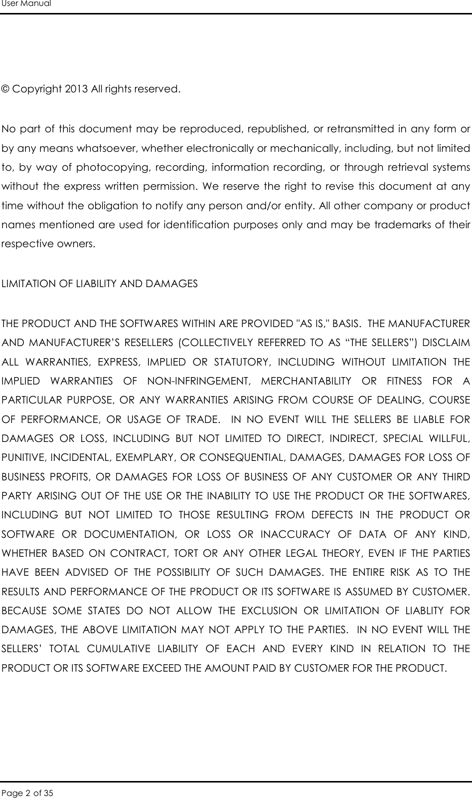 User Manual Page 2 of 35  © Copyright 2013 All rights reserved.  No part  of this  document may  be reproduced, republished,  or retransmitted in  any form  or by any means whatsoever, whether electronically or mechanically, including, but not limited to,  by  way  of  photocopying,  recording,  information  recording,  or  through  retrieval  systems without  the  express  written  permission.  We  reserve  the  right  to  revise  this  document  at  any time without the obligation to notify any person and/or entity. All other company or product names mentioned are used for identification purposes only and may be trademarks of their respective owners. LIMITATION OF LIABILITY AND DAMAGES THE PRODUCT AND THE SOFTWARES WITHIN ARE PROVIDED &quot;AS IS,&quot; BASIS.  THE MANUFACTURER AND  MANUFACTURER’S  RESELLERS  (COLLECTIVELY  REFERRED  TO  AS  “THE  SELLERS”)  DISCLAIM ALL  WARRANTIES,  EXPRESS,  IMPLIED  OR  STATUTORY,  INCLUDING  WITHOUT  LIMITATION  THE IMPLIED  WARRANTIES  OF  NON-INFRINGEMENT,  MERCHANTABILITY  OR  FITNESS  FOR  A PARTICULAR  PURPOSE,  OR  ANY  WARRANTIES  ARISING  FROM  COURSE  OF  DEALING,  COURSE OF  PERFORMANCE,  OR  USAGE  OF  TRADE.    IN  NO  EVENT  WILL  THE  SELLERS  BE  LIABLE  FOR DAMAGES  OR  LOSS,  INCLUDING  BUT  NOT  LIMITED  TO  DIRECT,  INDIRECT,  SPECIAL  WILLFUL, PUNITIVE, INCIDENTAL, EXEMPLARY, OR CONSEQUENTIAL, DAMAGES, DAMAGES FOR LOSS OF BUSINESS  PROFITS,  OR  DAMAGES  FOR  LOSS  OF  BUSINESS  OF  ANY  CUSTOMER  OR  ANY  THIRD PARTY  ARISING  OUT  OF  THE  USE  OR  THE  INABILITY TO  USE  THE  PRODUCT  OR  THE  SOFTWARES, INCLUDING  BUT  NOT  LIMITED  TO  THOSE  RESULTING  FROM  DEFECTS  IN  THE  PRODUCT  OR SOFTWARE  OR  DOCUMENTATION,  OR  LOSS  OR  INACCURACY  OF  DATA  OF  ANY  KIND, WHETHER  BASED  ON  CONTRACT,  TORT  OR  ANY  OTHER  LEGAL  THEORY,  EVEN  IF  THE  PARTIES HAVE  BEEN  ADVISED  OF  THE  POSSIBILITY  OF  SUCH  DAMAGES.  THE  ENTIRE  RISK  AS  TO  THE RESULTS AND PERFORMANCE OF THE PRODUCT OR ITS SOFTWARE IS ASSUMED BY CUSTOMER.  BECAUSE  SOME  STATES  DO  NOT  ALLOW  THE  EXCLUSION  OR  LIMITATION  OF  LIABLITY  FOR DAMAGES,  THE  ABOVE  LIMITATION  MAY  NOT  APPLY  TO  THE  PARTIES.    IN  NO  EVENT  WILL  THE SELLERS’  TOTAL  CUMULATIVE  LIABILITY  OF  EACH  AND  EVERY  KIND  IN  RELATION  TO  THE PRODUCT OR ITS SOFTWARE EXCEED THE AMOUNT PAID BY CUSTOMER FOR THE PRODUCT.  