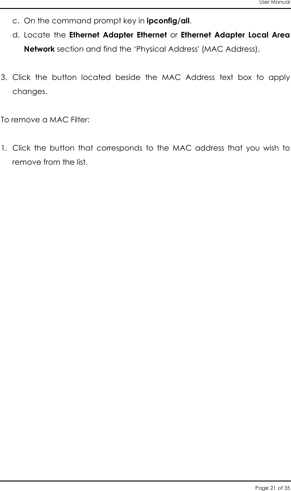 User Manual Page 21 of 35 c. On the command prompt key in ipconfig/all.  d. Locate  the  Ethernet  Adapter  Ethernet  or  Ethernet  Adapter  Local  Area Network section and find the ‘Physical Address’ (MAC Address).   3. Click  the  button  located  beside  the  MAC  Address  text  box  to  apply changes.   To remove a MAC Filter:  1. Click  the  button  that  corresponds  to  the  MAC  address  that  you  wish  to remove from the list.       