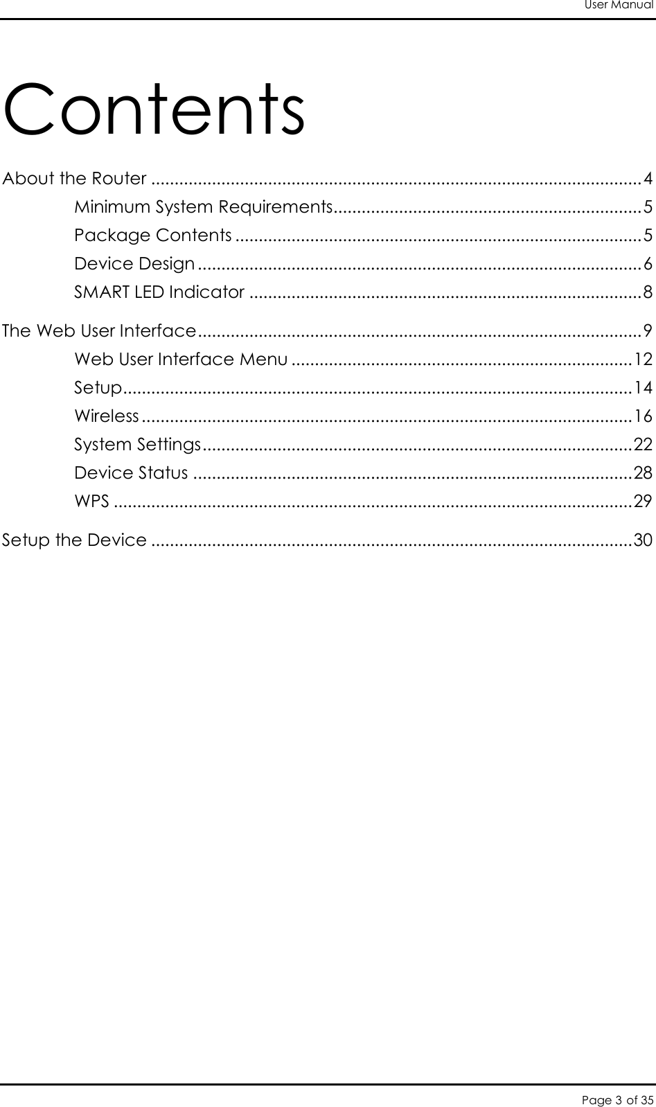 User Manual Page 3 of 35 Contents About the Router ......................................................................................................... 4 Minimum System Requirements.................................................................. 5 Package Contents ....................................................................................... 5 Device Design ............................................................................................... 6 SMART LED Indicator .................................................................................... 8 The Web User Interface ............................................................................................... 9 Web User Interface Menu ......................................................................... 12 Setup ............................................................................................................. 14 Wireless ......................................................................................................... 16 System Settings ............................................................................................ 22 Device Status .............................................................................................. 28 WPS ............................................................................................................... 29 Setup the Device ....................................................................................................... 30      