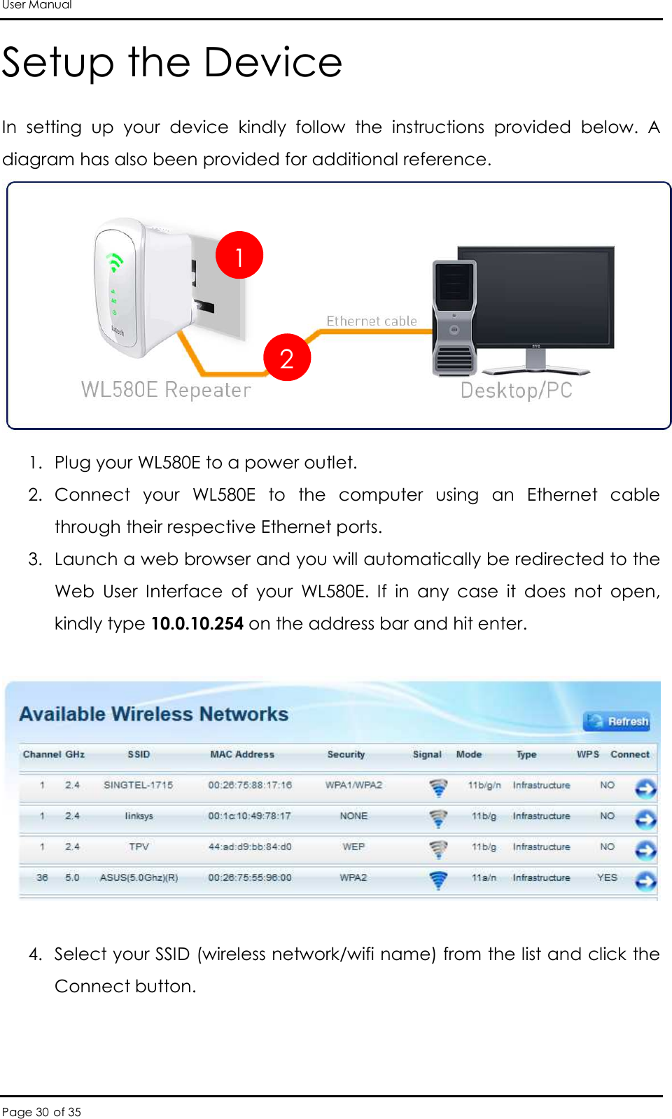 User Manual Page 30 of 35 Setup the Device In  setting  up  your  device  kindly  follow  the  instructions  provided  below.  A diagram has also been provided for additional reference.   1. Plug your WL580E to a power outlet.  2. Connect  your  WL580E  to  the  computer  using  an  Ethernet  cable through their respective Ethernet ports.  3. Launch a web browser and you will automatically be redirected to the Web  User  Interface  of  your  WL580E.  If  in  any  case  it  does  not  open, kindly type 10.0.10.254 on the address bar and hit enter.     4. Select your SSID (wireless network/wifi name) from the list and click the Connect button.  1 2 