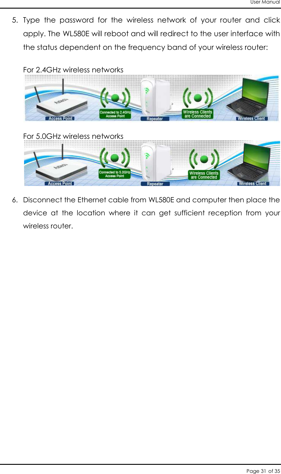 User Manual Page 31 of 35 5. Type  the  password  for  the  wireless  network  of  your  router  and  click apply. The WL580E will reboot and will redirect to the user interface with the status dependent on the frequency band of your wireless router:   For 2.4GHz wireless networks   For 5.0GHz wireless networks   6. Disconnect the Ethernet cable from WL580E and computer then place the device  at  the  location  where  it  can  get  sufficient  reception  from  your wireless router.                            