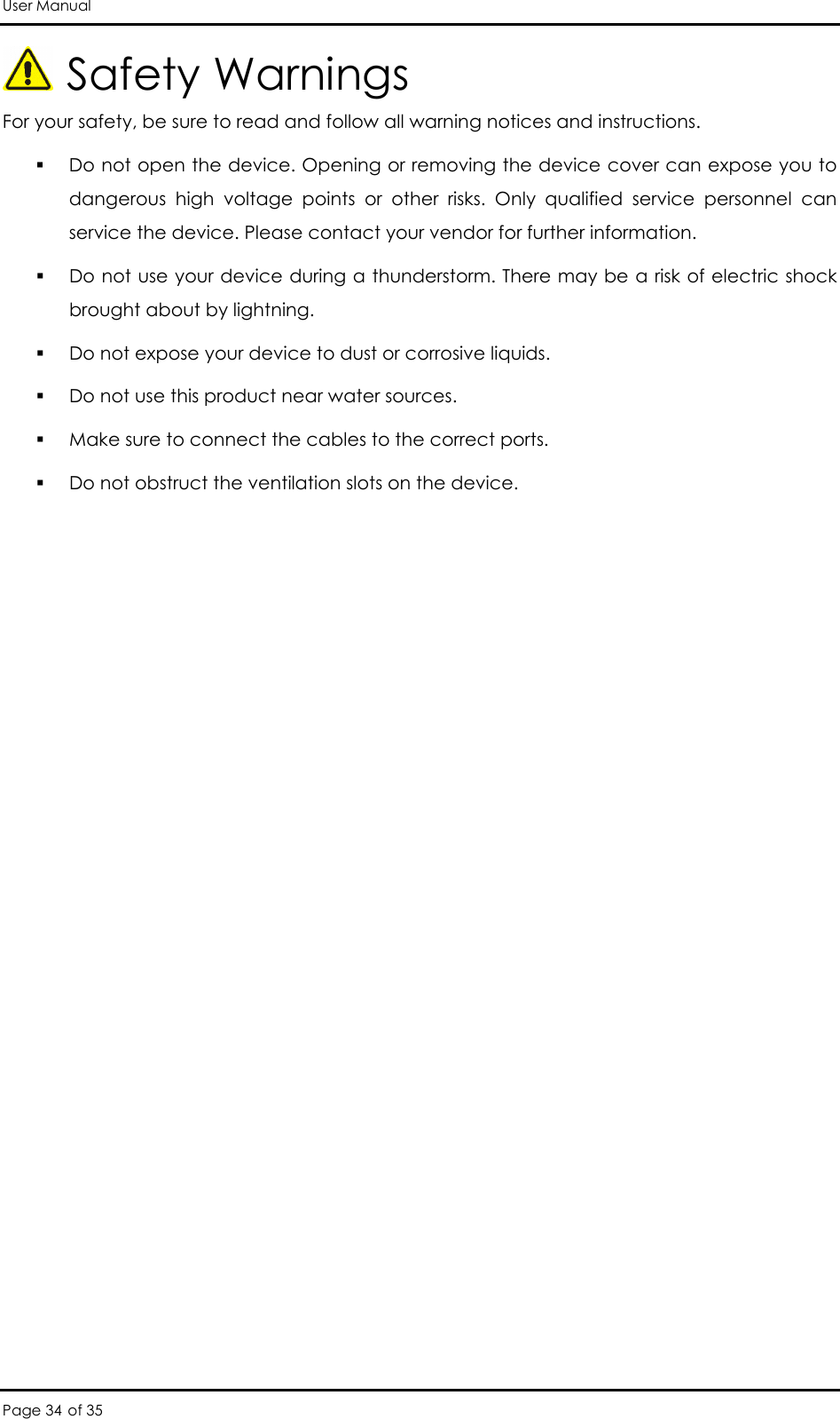 User Manual Page 34 of 35  Safety Warnings For your safety, be sure to read and follow all warning notices and instructions.  Do not open the device. Opening or removing the device cover can expose you to dangerous  high  voltage  points  or  other  risks.  Only  qualified  service  personnel  can service the device. Please contact your vendor for further information.  Do not use your device during a thunderstorm. There may be a risk of electric shock brought about by lightning.  Do not expose your device to dust or corrosive liquids.   Do not use this product near water sources.   Make sure to connect the cables to the correct ports.  Do not obstruct the ventilation slots on the device.                   