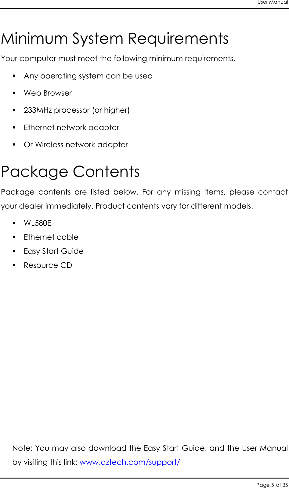 User Manual Page 5 of 35 Minimum System Requirements  Your computer must meet the following minimum requirements.  Any operating system can be used  Web Browser  233MHz processor (or higher)  Ethernet network adapter  Or Wireless network adapter Package Contents Package  contents  are  listed  below.  For  any  missing  items,  please  contact your dealer immediately. Product contents vary for different models.  WL580E  Ethernet cable  Easy Start Guide  Resource CD           Note: You may also download the Easy Start Guide, and the User Manual by visiting this link: www.aztech.com/support/                                                 