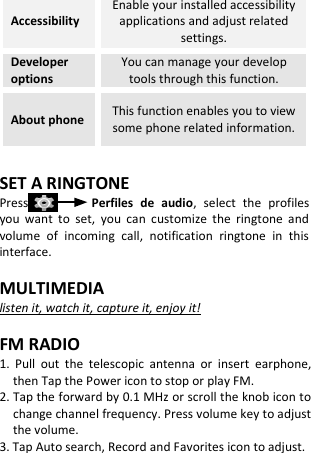  Accessibility Enable your installed accessibility applications and adjust related settings. Developer options You can manage your develop tools through this function. About phone This function enables you to view some phone related information.  SET A RINGTONE Press                Perfiles  de  audio,  select  the  profiles you  want  to  set,  you  can  customize  the  ringtone  and volume  of  incoming  call,  notification  ringtone  in  this interface.  MULTIMEDIA listen it, watch it, capture it, enjoy it!  FM RADIO 1.  Pull  out  the  telescopic  antenna  or  insert  earphone, then Tap the Power icon to stop or play FM. 2. Tap the forward by 0.1 MHz or scroll the knob icon to change channel frequency. Press volume key to adjust the volume. 3. Tap Auto search, Record and Favorites icon to adjust.     