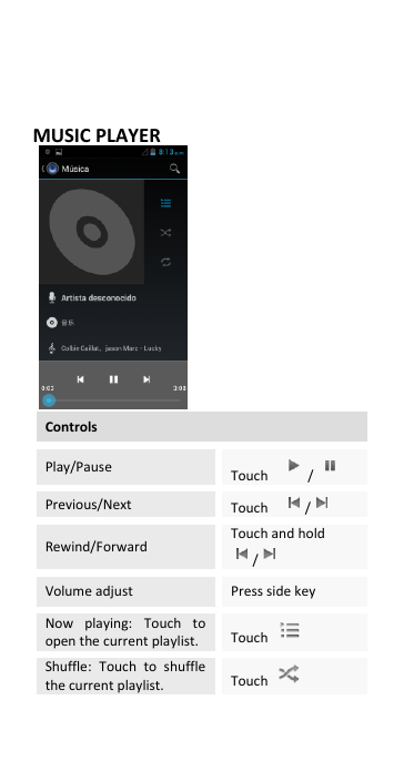  MUSIC PLAYER                 Controls Play/Pause Touch  /  Previous/Next Touch    /  Rewind/Forward Touch and hold /  Volume adjust Press side key Now  playing:  Touch  to open the current playlist. Touch   Shuffle:  Touch  to  shuffle the current playlist. Touch   
