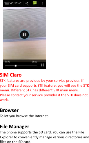                SIM Claro STK features are provided by your service provider. If your SIM card supports STK feature, you will see the STK menu. Different STK has different STK main menu. Please contact your service provider if the STK does not work.  Browser To let you browse the Internet.  File Manager The phone supports the SD card. You can use the File Explorer to conveniently manage various directories and files on the SD card.  