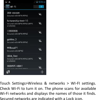                  Touch  Settings&gt;Wireless  &amp;  networks  &gt;  WI-FI  settings. Check Wi-Fi to turn it on. The phone scans for available Wi-Fi networks and displays the names of those it finds. Secured networks are indicated with a Lock icon. 