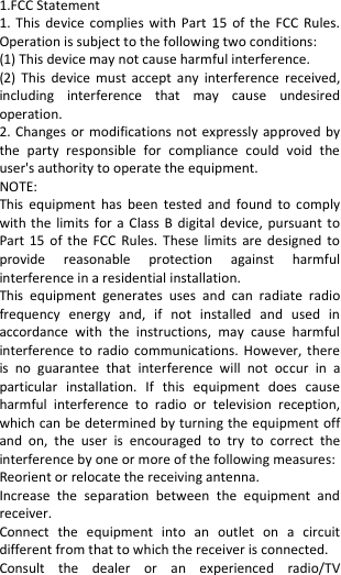  1.FCC Statement 1. This  device complies with  Part  15 of  the  FCC Rules. Operation is subject to the following two conditions: (1) This device may not cause harmful interference. (2)  This device  must  accept  any  interference  received, including  interference  that  may  cause  undesired operation. 2. Changes or modifications not expressly approved by the  party  responsible  for  compliance  could  void  the user&apos;s authority to operate the equipment. NOTE:   This  equipment  has  been  tested  and  found  to  comply with the limits  for  a  Class B  digital  device, pursuant to Part 15  of the  FCC  Rules. These  limits  are designed  to provide  reasonable  protection  against  harmful interference in a residential installation. This  equipment  generates  uses  and  can  radiate  radio frequency  energy  and,  if  not  installed  and  used  in accordance  with  the  instructions,  may  cause  harmful interference to  radio  communications. However, there is  no  guarantee  that  interference  will  not  occur  in  a particular  installation.  If  this  equipment  does  cause harmful  interference  to  radio  or  television  reception, which can be determined by turning the equipment off and  on,  the  user  is  encouraged  to  try  to  correct  the interference by one or more of the following measures: Reorient or relocate the receiving antenna. Increase  the  separation  between  the  equipment  and receiver. Connect  the  equipment  into  an  outlet  on  a  circuit different from that to which the receiver is connected.   Consult  the  dealer  or  an  experienced  radio/TV 