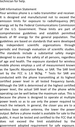  technician for help.  SAR Information Statement Your wireless phone is a radio transmitter and receiver. It  is  designed  and  manufactured  not  to  exceed  the emission  limits  for  exposure  to  radiofrequency  (RF) energy set by the Federal Communications Commission of  the  U.S.  Government.  These  limits  are  part  of comprehensive  guidelines  and  establish  permitted levels  of  RF  energy  for  the  general  population.  The guidelines are based on standards that were developed by  independent  scientific  organizations  through periodic  and  thorough  evaluation  of  scientific  studies. The  standards  include  a  substantial  safety  margin designed to assure the safety of all persons, regardless of age  and  health.  The  exposure  standard  for  wireless mobile phones employs a unit  of  measurement known as  the Specific Absorption  Rate,  or  SAR.  The  SAR  limit set  by  the  FCC  is  1.6  W/kg.  *  Tests  for  SAR  are conducted  with  the  phone  transmitting  at  its  highest certified  power  level  in  all  tested  frequency  bands. Although the SAR is determined at the highest certified power  level,  the  actual  SAR  level  of  the  phone  while operating can be well below the maximum value. This is because  the  phone  is  designed  to  operate  at  multiple power  levels  so  as  to  use only  the  power  required  to reach the  network.  In general,  the  closer you  are to  a wireless  base  station  antenna,  the  lower  the  power output. Before a phone model is available for sale to the public, it must be tested and certified to the FCC that it does  not  exceed  the  limit  established  by  the government  adopted  requirement  for  safe  exposure. 