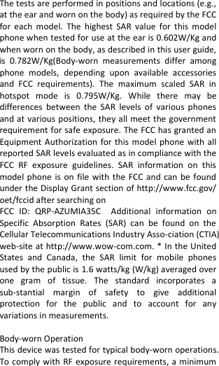  The tests are performed in positions and locations (e.g., at the ear and worn on the body) as required by the FCC for  each  model.  The  highest  SAR  value  for  this model phone when tested for use at the ear is 0.602W/Kg and when worn on the body, as described in this user guide, is  0.782W/Kg(Body-worn  measurements  differ  among phone  models,  depending  upon  available  accessories and  FCC  requirements).  The  maximum  scaled  SAR  in hotspot  mode  is  0.795W/Kg.  While  there  may  be differences  between  the  SAR  levels  of  various  phones and at various positions, they all meet the government requirement for safe exposure. The FCC has granted an Equipment Authorization for this model phone with all reported SAR levels evaluated as in compliance with the FCC  RF  exposure  guidelines.  SAR  information  on  this model phone is  on  file with the FCC and  can be found under the Display Grant section of http://www.fcc.gov/ oet/fccid after searching on   FCC  ID:  QRP-AZUMIA35C  Additional  information  on Specific  Absorption  Rates  (SAR)  can  be  found  on  the Cellular Telecommunications Industry Asso-ciation (CTIA) web-site at http://www.wow-com.com. * In the United States  and  Canada,  the  SAR  limit  for  mobile  phones used by the public is 1.6 watts/kg (W/kg) averaged over one  gram  of  tissue.  The  standard  incorporates  a sub-stantial  margin  of  safety  to  give  additional protection  for  the  public  and  to  account  for  any variations in measurements.  Body-worn Operation This device was tested for typical body-worn operations. To comply with RF exposure requirements, a minimum 