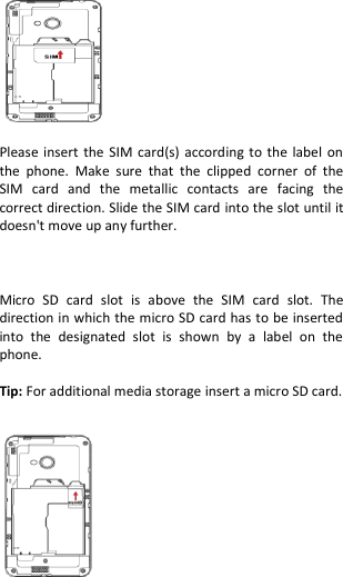    Please insert the  SIM card(s) according  to the label on the  phone.  Make  sure  that  the  clipped  corner  of  the SIM  card  and  the  metallic  contacts  are  facing  the correct direction. Slide the SIM card into the slot until it doesn&apos;t move up any further.    Micro  SD  card  slot  is  above  the  SIM  card  slot.  The direction in which the micro SD card has to be inserted into  the  designated  slot  is  shown  by  a  label  on  the phone.  Tip: For additional media storage insert a micro SD card.    