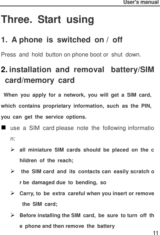              User&apos;s manual  11 Three.  Start  using 1.  A phone  is  switched  on /  off Press  and  hold  button on phone boot or  shut  down. 2. installation  and  removal   battery/SIM  card/memory  card   When  you  apply  for  a  network,  you  will  get  a  SIM  card, which  contains  proprietary  information,  such  as  the  PIN, you  can  get  the  service  options.  use  a  SIM  card please  note  the  following information:  all  miniature  SIM  cards  should  be  placed  on  the  children  of  the  reach;   the  SIM card  and  its  contacts can  easily scratch or be  damaged due  to  bending,  so  Carry, to  be  extra  careful when you insert or remove  the  SIM  card;  Before installing the SIM  card,  be  sure  to turn  off  the  phone and then remove  the  battery 