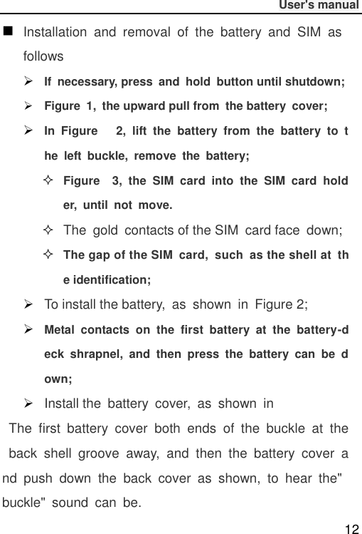              User&apos;s manual  12  Installation  and  removal  of  the  battery  and  SIM  as follows  If  necessary, press  and  hold  button until shutdown;  Figure  1,  the upward pull from  the battery  cover;    In  Figure      2,  lift  the  battery  from  the  battery  to  the  left  buckle,  remove  the  battery;  Figure    3,  the  SIM  card  into  the  SIM  card  holder,  until  not  move.  The  gold  contacts of the SIM  card face  down;  The gap of the SIM  card,  such  as the shell at  the identification;        To install the battery,  as  shown  in  Figure 2;  Metal  contacts  on  the  first  battery  at  the  battery-deck  shrapnel,  and  then  press  the  battery  can  be  down;  Install the  battery  cover,  as  shown  in  The  first  battery  cover  both  ends  of  the  buckle  at  the  back  shell  groove  away,  and  then  the  battery  cover  and  push  down  the  back  cover  as  shown,  to  hear  the&quot; buckle&quot;  sound  can  be. 