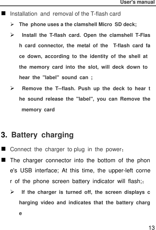              User&apos;s manual  13  Installation  and  removal of the T-flash card  The  phone uses a the clamshell Micro  SD deck;   Install  the  T-flash  card.  Open  the  clamshell  T-Flash  card  connector,  the  metal  of  the    T-flash  card  face  down,  according  to  the  identity  of  the  shell  at the  memory  card  into  the  slot,  will  deck  down  to hear  the  &quot;label&quot;  sound  can  ;   Remove  the  T--flash.  Push  up  the  deck  to  hear  the  sound  release  the  &quot;label&quot;,  you  can  Remove  the  memory  card  3.  Battery  charging  Connect  the  charger  to plug  in  the  power；  The  charger  connector  into  the  bottom  of  the  phone&apos;s  USB  interface;  At  this  time,  the  upper-left  corner  of  the  phone  screen  battery  indicator  will  flash;；    If  the  charger  is  turned  off,  the  screen  displays  charging  video  and  indicates  that  the  battery  charge 