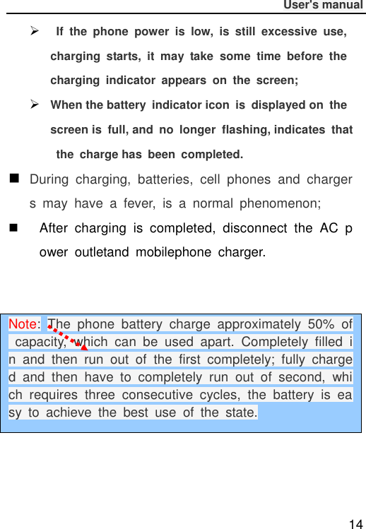              User&apos;s manual  14    If  the  phone  power  is  low,  is  still  excessive  use, charging  starts,  it  may  take  some  time  before  the charging  indicator  appears  on  the  screen;  When the battery  indicator icon  is  displayed on  the screen is  full, and  no  longer  flashing, indicates  that  the  charge has  been  completed.  During  charging,  batteries,  cell  phones  and  chargers  may  have  a  fever,  is  a  normal  phenomenon;   After  charging  is  completed,  disconnect  the  AC  power  outletand  mobilephone  charger.     Note: The  phone  battery  charge  approximately  50%  of  capacity,  which  can  be  used  apart.  Completely  filled  in  and  then  run  out  of  the  first  completely;  fully  charged  and  then  have  to  completely  run  out  of  second,  which  requires  three  consecutive  cycles,  the  battery  is  easy  to  achieve  the  best  use  of  the  state. 