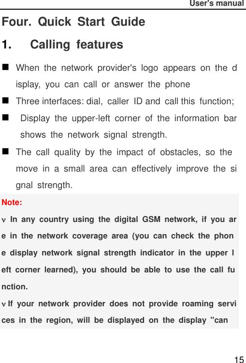              User&apos;s manual  15 Four.  Quick  Start  Guide 1. Calling  features  When  the  network  provider&apos;s  logo  appears  on  the  display,  you  can  call  or  answer  the  phone  Three interfaces: dial,  caller  ID and  call this  function;   Display  the  upper-left  corner  of  the  information  bar  shows  the  network  signal  strength.  The  call  quality  by  the  impact  of  obstacles,  so  the move  in  a  small  area  can  effectively  improve  the  signal  strength. Note:  In  any  country  using  the  digital  GSM  network,  if  you  are  in  the  network  coverage  area  (you  can  check  the  phone  display  network  signal  strength  indicator  in  the  upper  left  corner  learned),  you  should  be  able  to  use  the  call  function.  If  your  network  provider  does  not  provide  roaming  services  in  the  region,  will  be  displayed  on  the  display  &quot;can 