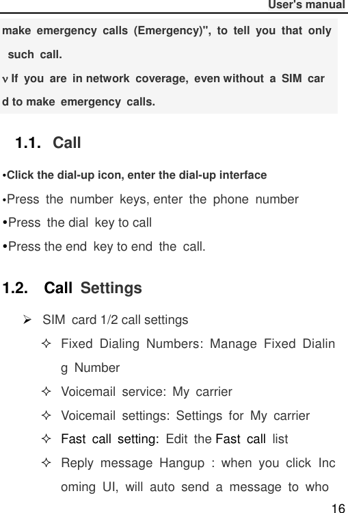              User&apos;s manual  16 make  emergency  calls  (Emergency)&quot;,  to  tell  you  that  only  such  call.  If  you  are  in network  coverage,  even without  a  SIM  card to make  emergency  calls. 1.1. Call Click the dial-up icon, enter the dial-up interfacePress  the  number  keys, enter  the  phone  numberPress  the dial  key to callPress the end  key to end  the  call.1.2.    Call  Settings  SIM  card 1/2 call settings  Fixed  Dialing  Numbers:  Manage  Fixed  Dialing  Number  Voicemail  service:  My  carrier  Voicemail  settings:  Settings  for  My  carrier   Fast  call  setting: Edit  the Fast  call  list  Reply  message  Hangup  :  when  you  click  Incoming  UI,  will  auto  send  a  message  to  who 