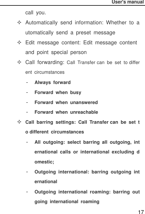              User&apos;s manual  17 call  you.  Automatically  send  information:  Whether  to  automatically  send  a  preset  message  Edit  message  content:  Edit  message  content and  point  special  person  Call  forwarding: Call  Transfer can  be  set  to different  circumstances -  Always  forward -  Forward  when  busy -  Forward  when  unanswered -  Forward  when  unreachable  Call  barring  settings:  Call  Transfer can  be  set  to different  circumstances -  All  outgoing:  select  barring  all  outgoing,  international  calls  or  international  excluding  domestic; -  Outgoing  international:  barring  outgoing  international -  Outgoing  international  roaming:  barring  outgoing  international  roaming 