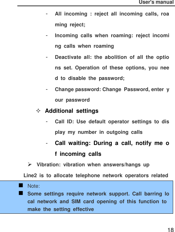              User&apos;s manual  18 -  All  incoming  :  reject  all  incoming  calls,  roaming  reject; -  Incoming  calls  when  roaming:  reject  incoming  calls  when  roaming -  Deactivate  all:  the  abolition  of  all  the  options  set.  Operation  of  these  options,  you  need  to  disable  the  password; -  Change password: Change  Password, enter  your  password  Additional  settings -  Call  ID:  Use  default  operator  settings  to  display  my  number  in  outgoing  calls -  Call  waiting:  During  a  call,  notify  me  of  incoming  calls  Vibration:  vibration  when  answers/hangs  up Line2  is  to  allocate  telephone  network  operators  related  Note:  Some  settings  require  network  support.  Call  barring  local  network  and  SIM  card  opening  of  this  function  to make  the  setting  effective 