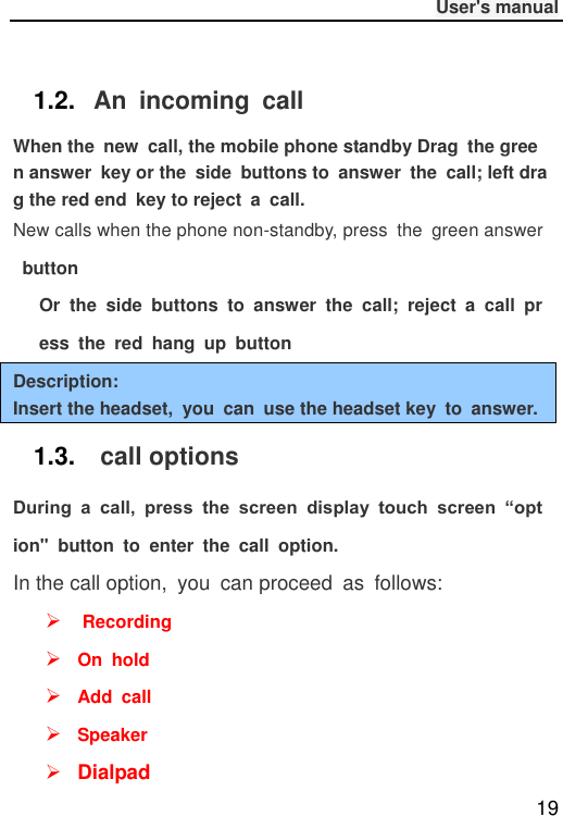              User&apos;s manual  19  1.2. An  incoming  call When the  new  call, the mobile phone standby Drag  the green answer  key or the  side  buttons to  answer  the  call; left drag the red end  key to reject  a  call. New calls when the phone non-standby, press  the  green answer button Or  the  side  buttons  to  answer  the  call;  reject  a  call  press  the  red  hang  up  button Description: Insert the headset,  you  can  use the headset key  to  answer. 1.3.  call options During  a  call,  press  the  screen  display  touch  screen  “option&quot;  button  to  enter  the  call  option. In the call option,  you  can proceed  as  follows:   Recording  On  hold  Add  call  Speaker  Dialpad 