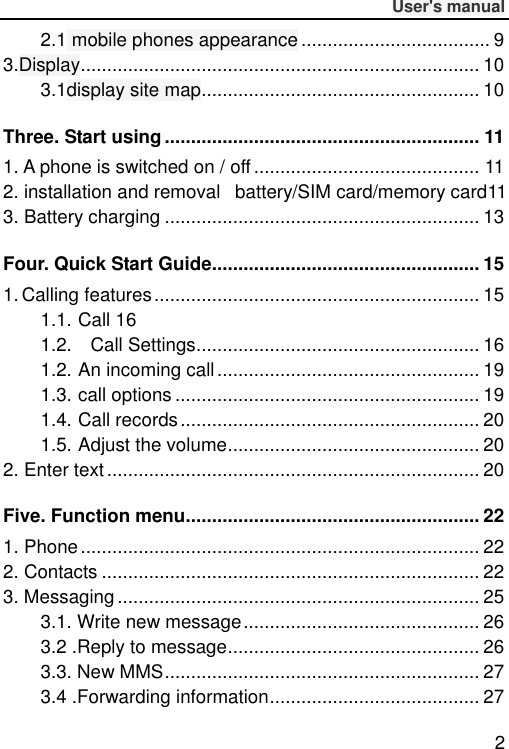              User&apos;s manual  2 2.1 mobile phones appearance .................................... 9 3.Display ............................................................................ 10 3.1display site map ..................................................... 10 Three. Start using ............................................................ 11 1. A phone is switched on / off ........................................... 11 2. installation and removal   battery/SIM card/memory card11 3. Battery charging ............................................................ 13 Four. Quick Start Guide ................................................... 15 1. Calling features .............................................................. 15 1.1. Call 16 1.2.    Call Settings ...................................................... 16 1.2. An incoming call .................................................. 19 1.3. call options .......................................................... 19 1.4. Call records ......................................................... 20 1.5. Adjust the volume ................................................ 20 2. Enter text ....................................................................... 20 Five. Function menu........................................................ 22 1. Phone ............................................................................ 22 2. Contacts ........................................................................ 22 3. Messaging ..................................................................... 25 3.1. Write new message ............................................. 26 3.2 .Reply to message ................................................ 26 3.3. New MMS ............................................................ 27 3.4 .Forwarding information ........................................ 27 