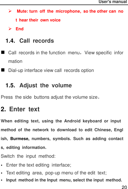              User&apos;s manual  20   Mute: turn  off  the  microphone,  so the other can  not  hear their  own voice  End 1.4. Call  records  Call  records in the function  menu，View specific  information  Dial-up interface view call  records option 1.5. Adjust  the  volume Press  the side  buttons adjust the volume size。 2.  Enter  text When  editing  text,  using  the  Android  keyboard  or  input method  of  the  network  to  download  to  edit  Chinese,  English,  Burmese,  numbers,  symbols.  Such  as  adding  contacts,  editing  information. Switch  the  input  method: Enter the text editing  interface; Text editing  area,  pop-up menu of the edit  text;Input  method in the Input  menu, select the input  method. 