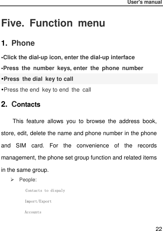              User&apos;s manual  22 Five.  Function  menu 1.  Phone Click the dial-up icon, enter the dial-up interfacePress  the  number  keys, enter  the  phone  numberPress  the dial  key to call Press the end  key to end  the  call 2.  Contacts This  feature  allows  you  to  browse  the  address  book, store, edit, delete the name and phone number in the phone and  SIM  card.  For  the  convenience  of  the  records management, the phone set group function and related items in the same group.     People:       Contacts to dispaly        Import/Export        Accounts 