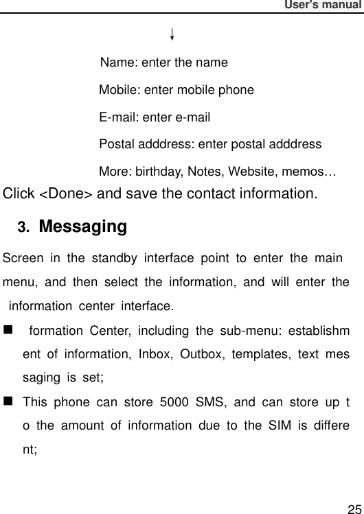              User&apos;s manual  25 ↓        Name: enter the name Mobile: enter mobile phone E-mail: enter e-mail Postal adddress: enter postal adddress More: birthday, Notes, Website, memos… Click &lt;Done&gt; and save the contact information. 3.  Messaging Screen  in  the  standby  interface  point  to  enter  the  main menu,  and  then  select  the  information,  and  will  enter  the  information  center  interface.    formation  Center,  including  the  sub-menu:  establishment  of  information,  Inbox,  Outbox,  templates,  text  messaging  is  set;  This  phone  can  store  5000  SMS,  and  can  store  up  to  the  amount  of  information  due  to  the  SIM  is  different; 